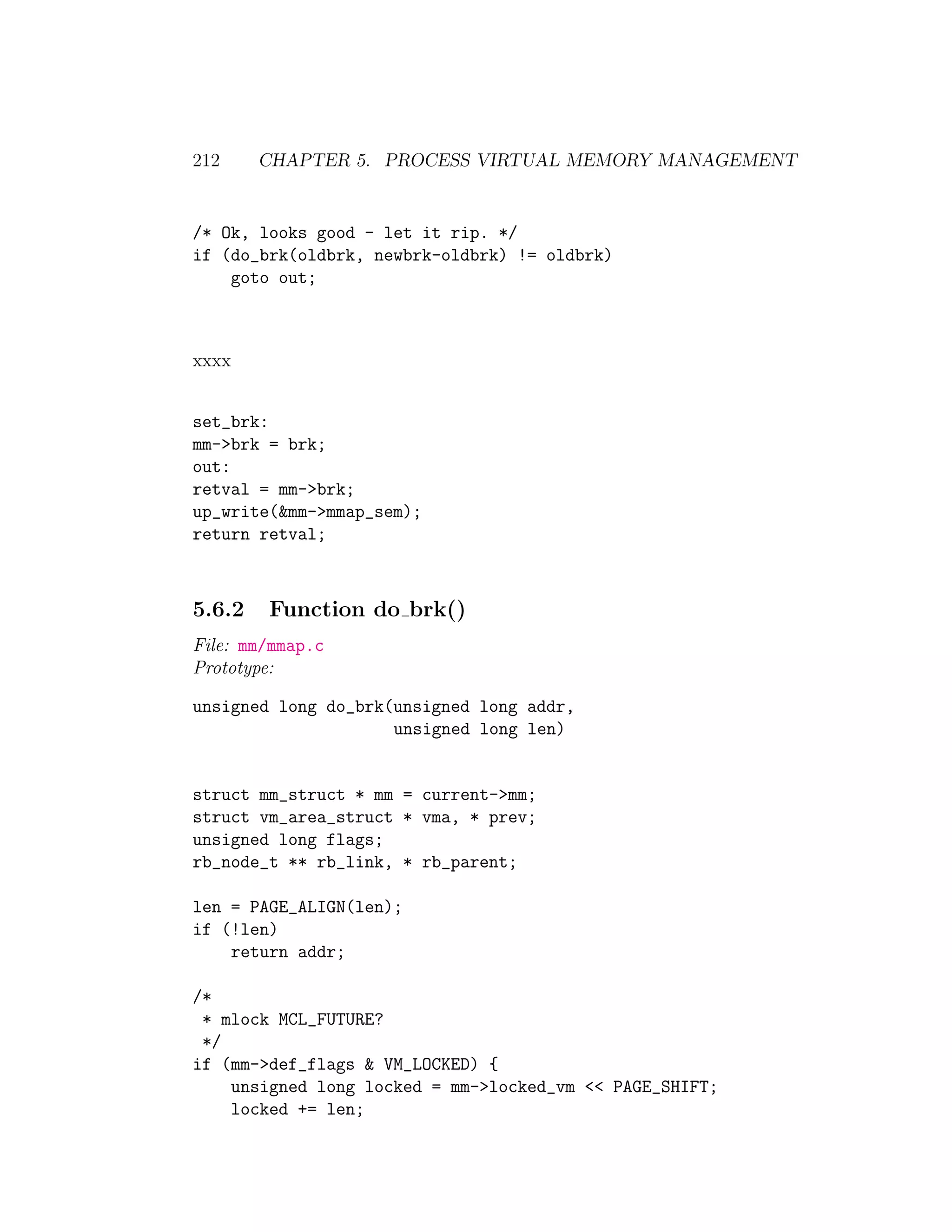 212     CHAPTER 5. PROCESS VIRTUAL MEMORY MANAGEMENT


/* Ok, looks good - let it rip. */
if (do_brk(oldbrk, newbrk-oldbrk) != oldbrk)
    goto out;



xxxx


set_brk:
mm->brk = brk;
out:
retval = mm->brk;
up_write(&mm->mmap_sem);
return retval;



5.6.2   Function do brk()
File: mm/mmap.c
Prototype:

unsigned long do_brk(unsigned long addr,
                     unsigned long len)


struct mm_struct * mm = current->mm;
struct vm_area_struct * vma, * prev;
unsigned long flags;
rb_node_t ** rb_link, * rb_parent;

len = PAGE_ALIGN(len);
if (!len)
    return addr;

/*
 * mlock MCL_FUTURE?
 */
if (mm->def_flags & VM_LOCKED) {
    unsigned long locked = mm->locked_vm << PAGE_SHIFT;
    locked += len;
 