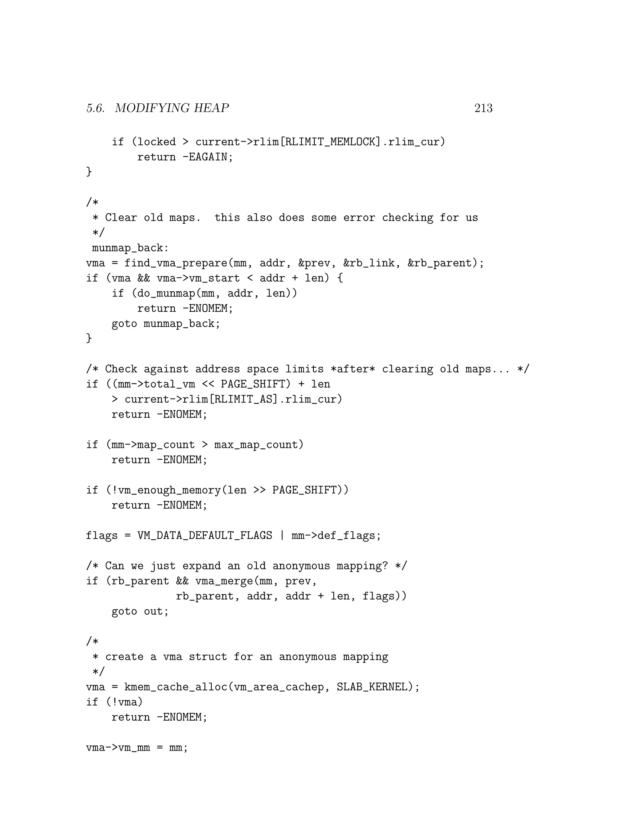 5.6. MODIFYING HEAP                                         213

    if (locked > current->rlim[RLIMIT_MEMLOCK].rlim_cur)
        return -EAGAIN;
}

/*
  * Clear old maps. this also does some error checking for us
  */
  munmap_back:
vma = find_vma_prepare(mm, addr, &prev, &rb_link, &rb_parent);
if (vma && vma->vm_start < addr + len) {
     if (do_munmap(mm, addr, len))
         return -ENOMEM;
     goto munmap_back;
}

/* Check against address space limits *after* clearing old maps... */
if ((mm->total_vm << PAGE_SHIFT) + len
    > current->rlim[RLIMIT_AS].rlim_cur)
    return -ENOMEM;

if (mm->map_count > max_map_count)
    return -ENOMEM;

if (!vm_enough_memory(len >> PAGE_SHIFT))
    return -ENOMEM;

flags = VM_DATA_DEFAULT_FLAGS | mm->def_flags;

/* Can we just expand an old anonymous mapping? */
if (rb_parent && vma_merge(mm, prev,
              rb_parent, addr, addr + len, flags))
    goto out;

/*
 * create a vma struct for an anonymous mapping
 */
vma = kmem_cache_alloc(vm_area_cachep, SLAB_KERNEL);
if (!vma)
    return -ENOMEM;

vma->vm_mm = mm;
 
