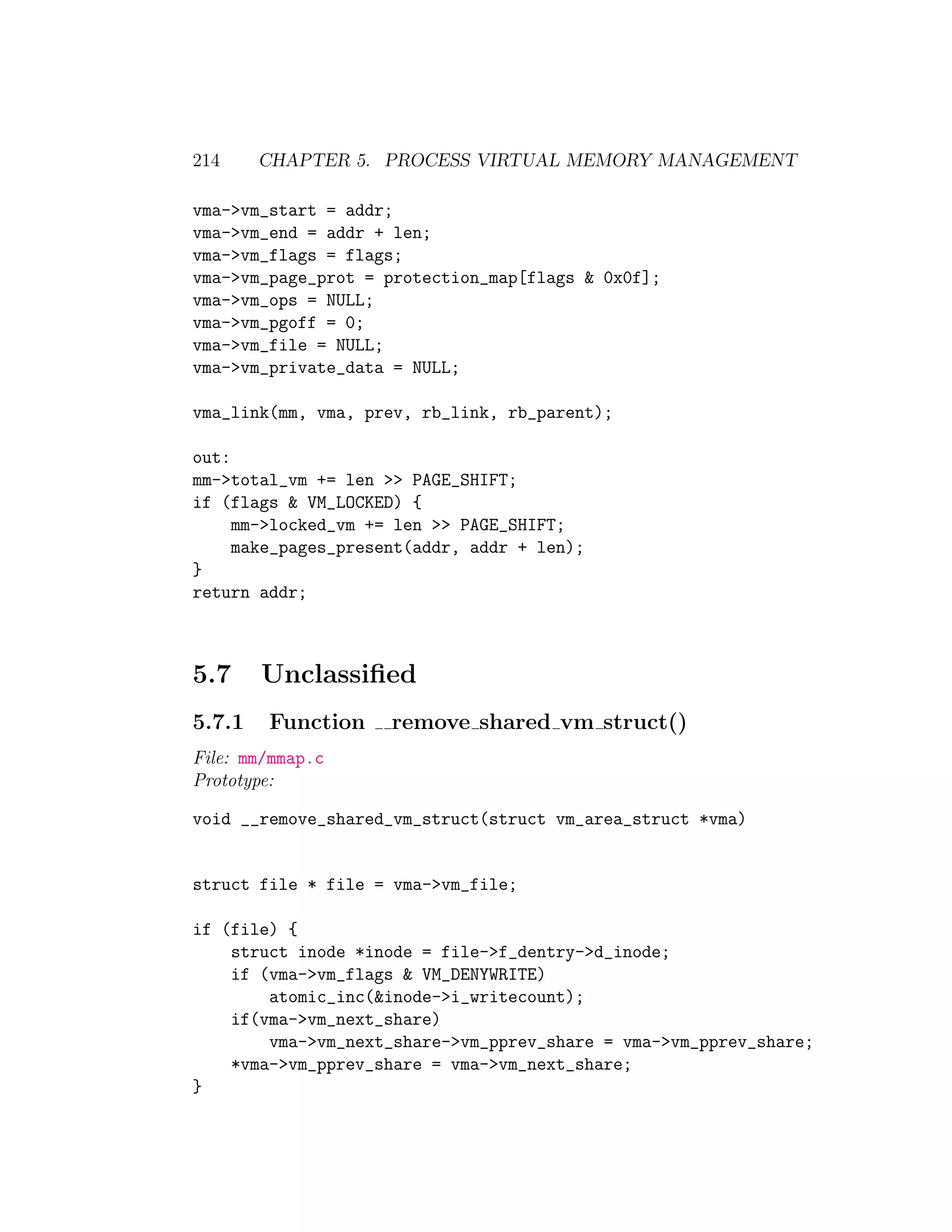 214     CHAPTER 5. PROCESS VIRTUAL MEMORY MANAGEMENT

vma->vm_start = addr;
vma->vm_end = addr + len;
vma->vm_flags = flags;
vma->vm_page_prot = protection_map[flags & 0x0f];
vma->vm_ops = NULL;
vma->vm_pgoff = 0;
vma->vm_file = NULL;
vma->vm_private_data = NULL;

vma_link(mm, vma, prev, rb_link, rb_parent);

out:
mm->total_vm += len >> PAGE_SHIFT;
if (flags & VM_LOCKED) {
     mm->locked_vm += len >> PAGE_SHIFT;
     make_pages_present(addr, addr + len);
}
return addr;



5.7     Unclassiﬁed
5.7.1   Function     remove shared vm struct()
File: mm/mmap.c
Prototype:

void __remove_shared_vm_struct(struct vm_area_struct *vma)


struct file * file = vma->vm_file;

if (file) {
    struct inode *inode = file->f_dentry->d_inode;
    if (vma->vm_flags & VM_DENYWRITE)
        atomic_inc(&inode->i_writecount);
    if(vma->vm_next_share)
        vma->vm_next_share->vm_pprev_share = vma->vm_pprev_share;
    *vma->vm_pprev_share = vma->vm_next_share;
}
 