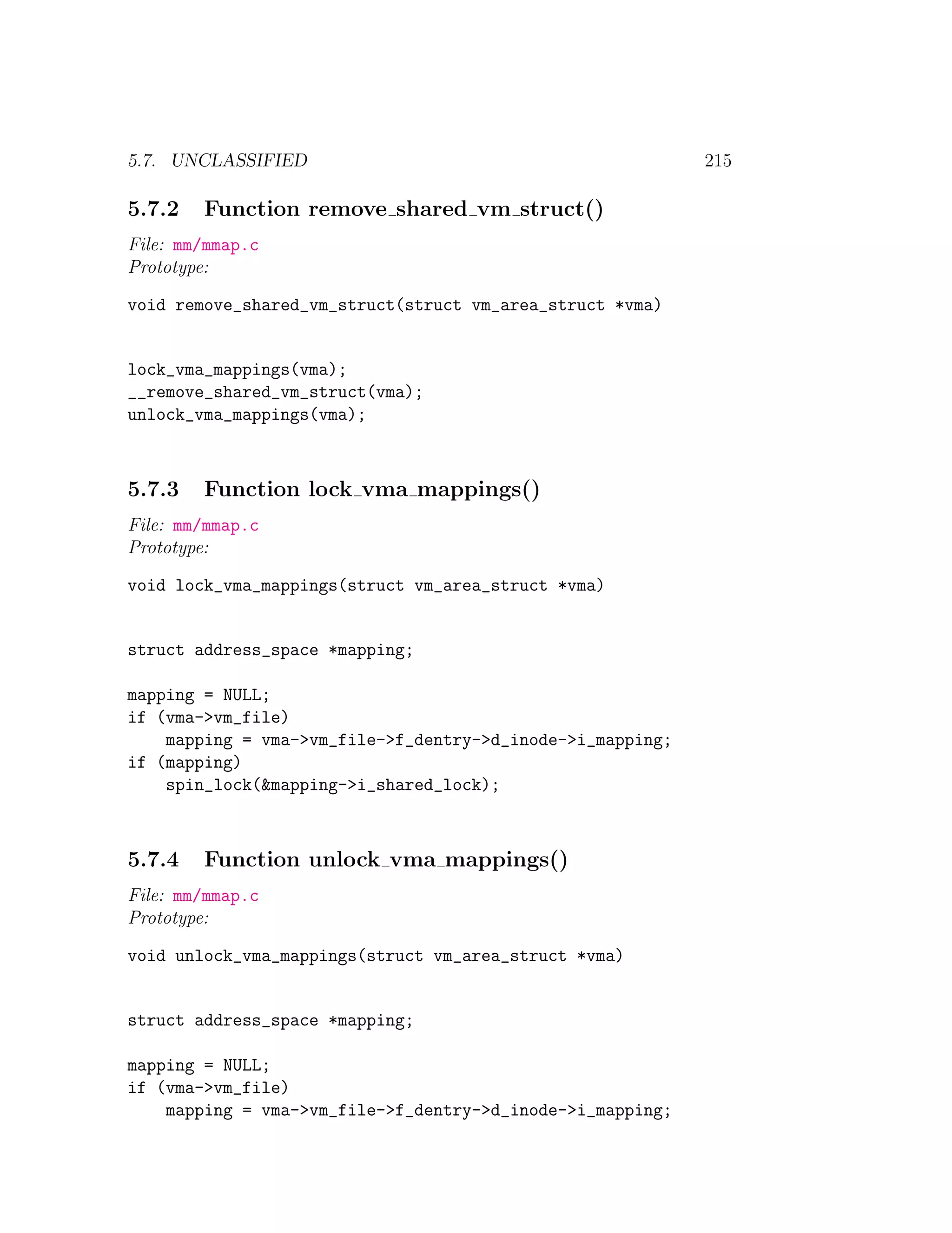 5.7. UNCLASSIFIED                                           215

5.7.2   Function remove shared vm struct()
File: mm/mmap.c
Prototype:

void remove_shared_vm_struct(struct vm_area_struct *vma)


lock_vma_mappings(vma);
__remove_shared_vm_struct(vma);
unlock_vma_mappings(vma);



5.7.3   Function lock vma mappings()
File: mm/mmap.c
Prototype:

void lock_vma_mappings(struct vm_area_struct *vma)


struct address_space *mapping;

mapping = NULL;
if (vma->vm_file)
    mapping = vma->vm_file->f_dentry->d_inode->i_mapping;
if (mapping)
    spin_lock(&mapping->i_shared_lock);



5.7.4   Function unlock vma mappings()
File: mm/mmap.c
Prototype:

void unlock_vma_mappings(struct vm_area_struct *vma)


struct address_space *mapping;

mapping = NULL;
if (vma->vm_file)
    mapping = vma->vm_file->f_dentry->d_inode->i_mapping;
 