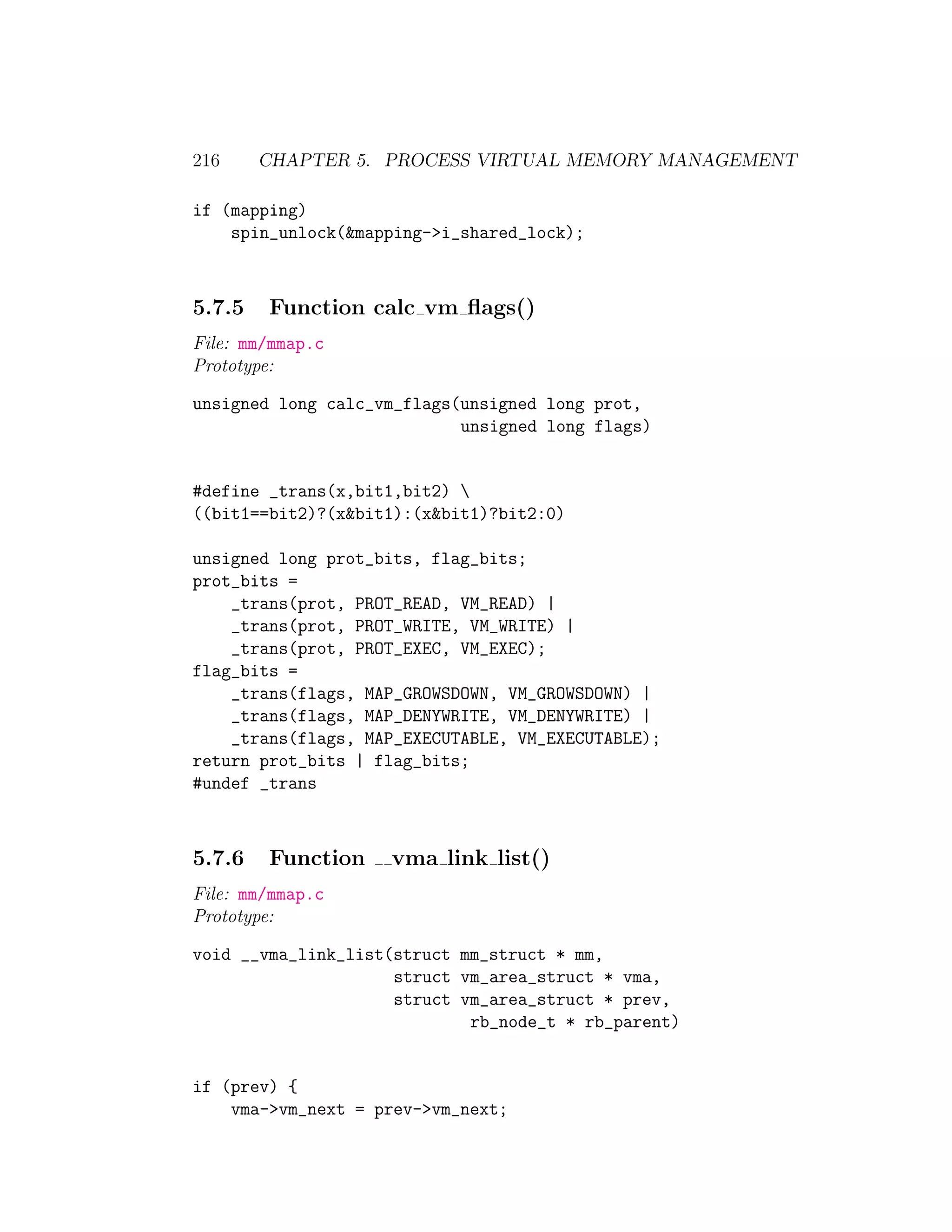 216     CHAPTER 5. PROCESS VIRTUAL MEMORY MANAGEMENT

if (mapping)
    spin_unlock(&mapping->i_shared_lock);



5.7.5   Function calc vm ﬂags()
File: mm/mmap.c
Prototype:

unsigned long calc_vm_flags(unsigned long prot,
                            unsigned long flags)


#define _trans(x,bit1,bit2) 
((bit1==bit2)?(x&bit1):(x&bit1)?bit2:0)

unsigned long prot_bits, flag_bits;
prot_bits =
    _trans(prot, PROT_READ, VM_READ) |
    _trans(prot, PROT_WRITE, VM_WRITE) |
    _trans(prot, PROT_EXEC, VM_EXEC);
flag_bits =
    _trans(flags, MAP_GROWSDOWN, VM_GROWSDOWN) |
    _trans(flags, MAP_DENYWRITE, VM_DENYWRITE) |
    _trans(flags, MAP_EXECUTABLE, VM_EXECUTABLE);
return prot_bits | flag_bits;
#undef _trans



5.7.6   Function    vma link list()
File: mm/mmap.c
Prototype:

void __vma_link_list(struct mm_struct * mm,
                     struct vm_area_struct * vma,
                     struct vm_area_struct * prev,
                             rb_node_t * rb_parent)


if (prev) {
    vma->vm_next = prev->vm_next;
 
