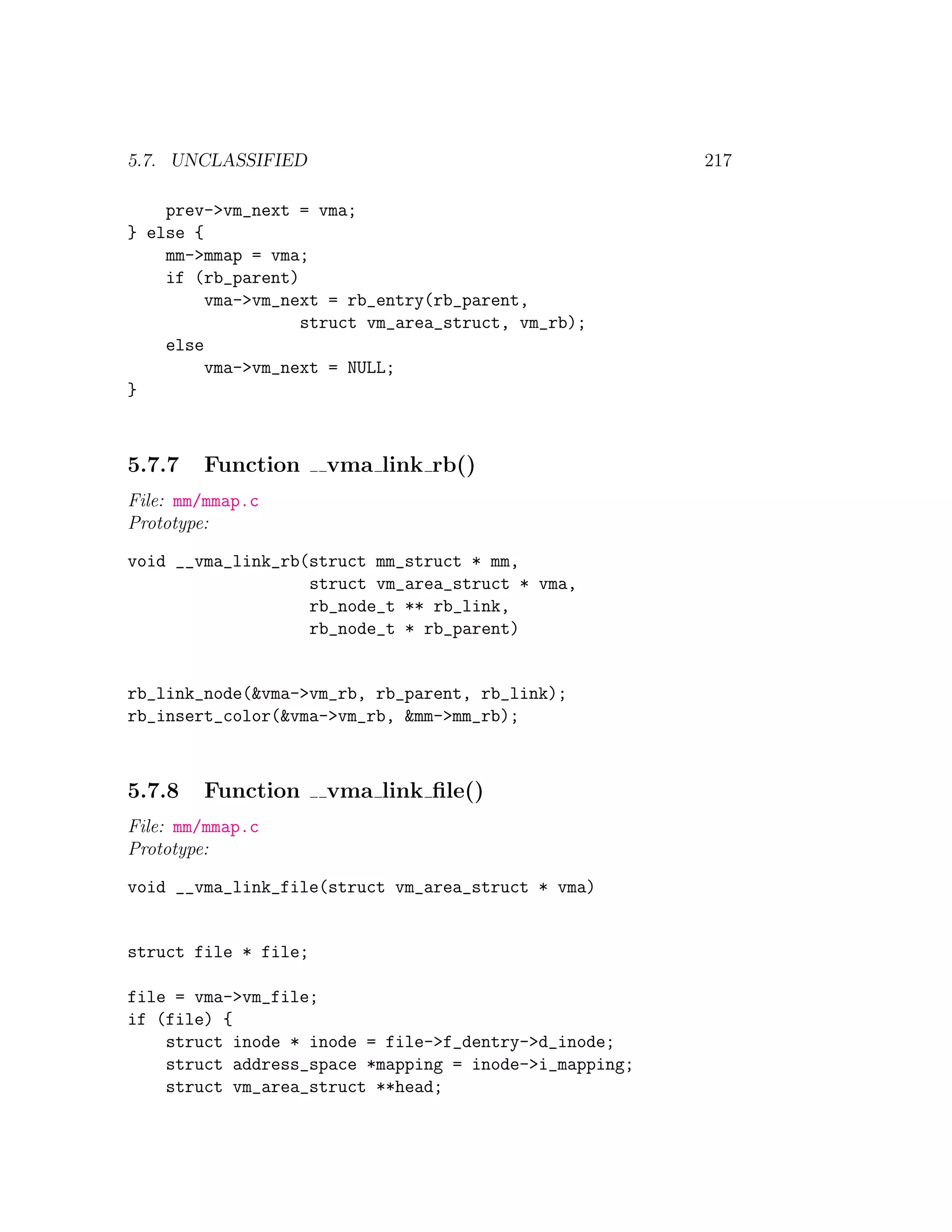 5.7. UNCLASSIFIED                                       217

    prev->vm_next = vma;
} else {
    mm->mmap = vma;
    if (rb_parent)
         vma->vm_next = rb_entry(rb_parent,
                   struct vm_area_struct, vm_rb);
    else
         vma->vm_next = NULL;
}



5.7.7   Function      vma link rb()
File: mm/mmap.c
Prototype:

void __vma_link_rb(struct mm_struct * mm,
                   struct vm_area_struct * vma,
                   rb_node_t ** rb_link,
                   rb_node_t * rb_parent)


rb_link_node(&vma->vm_rb, rb_parent, rb_link);
rb_insert_color(&vma->vm_rb, &mm->mm_rb);



5.7.8   Function      vma link ﬁle()
File: mm/mmap.c
Prototype:

void __vma_link_file(struct vm_area_struct * vma)


struct file * file;

file = vma->vm_file;
if (file) {
    struct inode * inode = file->f_dentry->d_inode;
    struct address_space *mapping = inode->i_mapping;
    struct vm_area_struct **head;
 