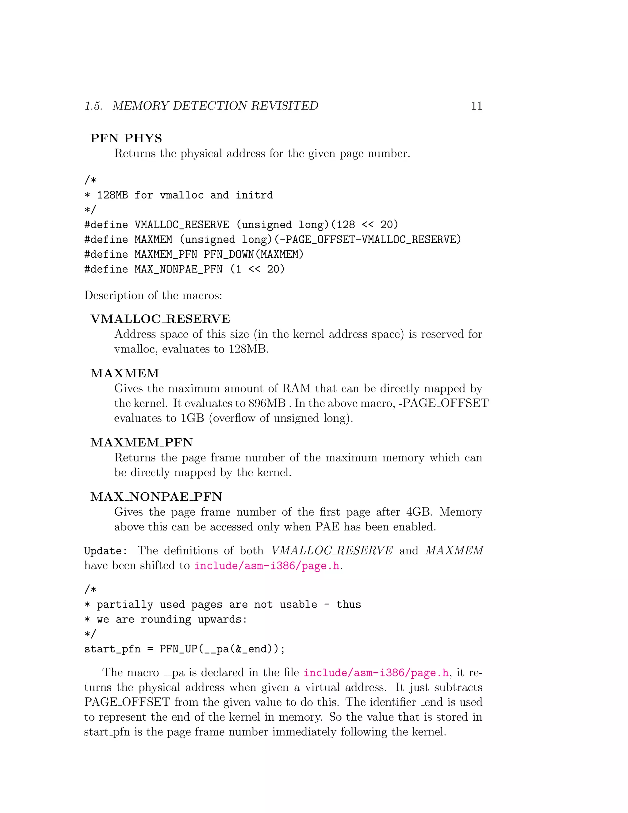 1.5. MEMORY DETECTION REVISITED                                          11

 PFN PHYS
    Returns the physical address for the given page number.

/*
* 128MB   for vmalloc and initrd
*/
#define   VMALLOC_RESERVE (unsigned long)(128 << 20)
#define   MAXMEM (unsigned long)(-PAGE_OFFSET-VMALLOC_RESERVE)
#define   MAXMEM_PFN PFN_DOWN(MAXMEM)
#define   MAX_NONPAE_PFN (1 << 20)

Description of the macros:
 VMALLOC RESERVE
   Address space of this size (in the kernel address space) is reserved for
   vmalloc, evaluates to 128MB.

 MAXMEM
   Gives the maximum amount of RAM that can be directly mapped by
   the kernel. It evaluates to 896MB . In the above macro, -PAGE OFFSET
   evaluates to 1GB (overﬂow of unsigned long).

 MAXMEM PFN
   Returns the page frame number of the maximum memory which can
   be directly mapped by the kernel.

 MAX NONPAE PFN
   Gives the page frame number of the ﬁrst page after 4GB. Memory
   above this can be accessed only when PAE has been enabled.
Update: The deﬁnitions of both VMALLOC RESERVE and MAXMEM
have been shifted to include/asm-i386/page.h.
/*
* partially used pages are not usable - thus
* we are rounding upwards:
*/
start_pfn = PFN_UP(__pa(&_end));
    The macro pa is declared in the ﬁle include/asm-i386/page.h, it re-
turns the physical address when given a virtual address. It just subtracts
PAGE OFFSET from the given value to do this. The identiﬁer end is used
to represent the end of the kernel in memory. So the value that is stored in
start pfn is the page frame number immediately following the kernel.
 