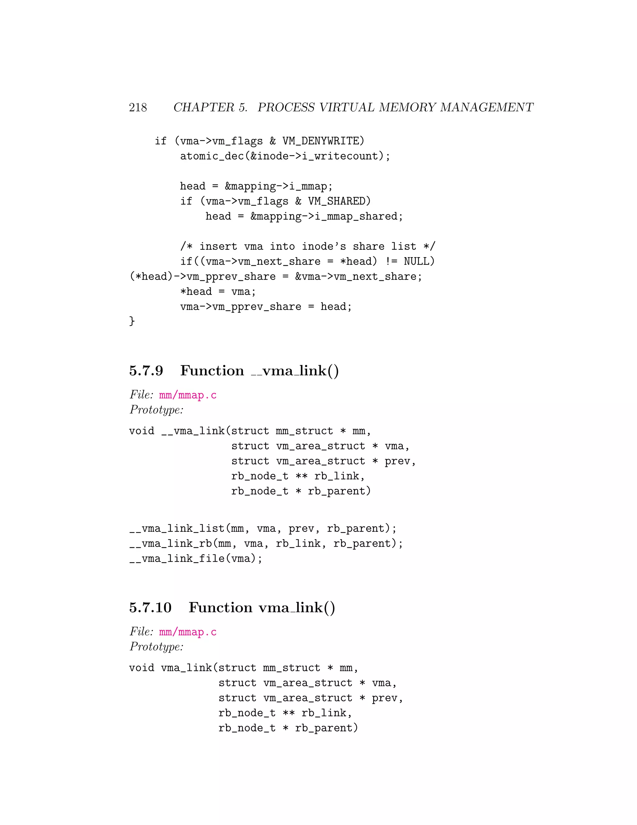218      CHAPTER 5. PROCESS VIRTUAL MEMORY MANAGEMENT

      if (vma->vm_flags & VM_DENYWRITE)
          atomic_dec(&inode->i_writecount);

          head = &mapping->i_mmap;
          if (vma->vm_flags & VM_SHARED)
              head = &mapping->i_mmap_shared;

        /* insert vma into inode’s share list */
        if((vma->vm_next_share = *head) != NULL)
(*head)->vm_pprev_share = &vma->vm_next_share;
        *head = vma;
        vma->vm_pprev_share = head;
}



5.7.9     Function    vma link()
File: mm/mmap.c
Prototype:
void __vma_link(struct mm_struct * mm,
                struct vm_area_struct * vma,
                struct vm_area_struct * prev,
                rb_node_t ** rb_link,
                rb_node_t * rb_parent)

__vma_link_list(mm, vma, prev, rb_parent);
__vma_link_rb(mm, vma, rb_link, rb_parent);
__vma_link_file(vma);



5.7.10     Function vma link()
File: mm/mmap.c
Prototype:
void vma_link(struct mm_struct * mm,
              struct vm_area_struct * vma,
              struct vm_area_struct * prev,
              rb_node_t ** rb_link,
              rb_node_t * rb_parent)
 