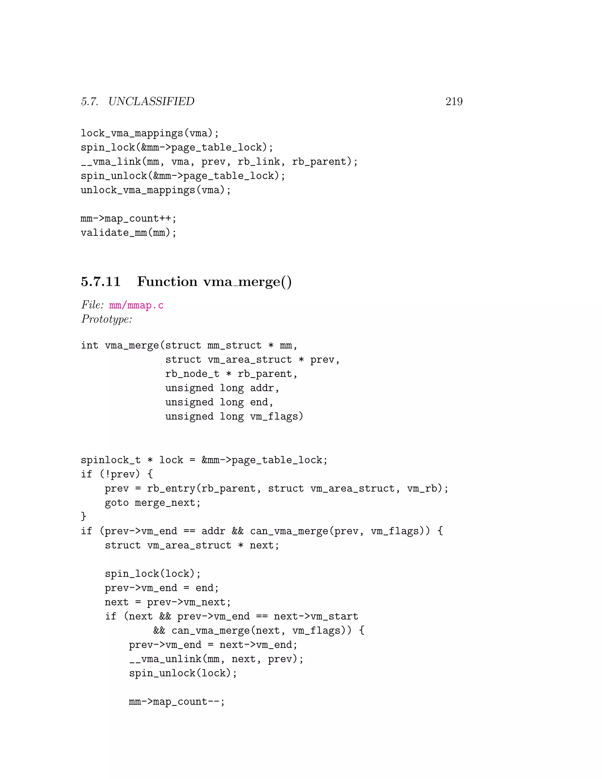 5.7. UNCLASSIFIED                                           219

lock_vma_mappings(vma);
spin_lock(&mm->page_table_lock);
__vma_link(mm, vma, prev, rb_link, rb_parent);
spin_unlock(&mm->page_table_lock);
unlock_vma_mappings(vma);

mm->map_count++;
validate_mm(mm);



5.7.11    Function vma merge()
File: mm/mmap.c
Prototype:

int vma_merge(struct mm_struct * mm,
              struct vm_area_struct * prev,
              rb_node_t * rb_parent,
              unsigned long addr,
              unsigned long end,
              unsigned long vm_flags)


spinlock_t * lock = &mm->page_table_lock;
if (!prev) {
    prev = rb_entry(rb_parent, struct vm_area_struct, vm_rb);
    goto merge_next;
}
if (prev->vm_end == addr && can_vma_merge(prev, vm_flags)) {
    struct vm_area_struct * next;

    spin_lock(lock);
    prev->vm_end = end;
    next = prev->vm_next;
    if (next && prev->vm_end == next->vm_start
            && can_vma_merge(next, vm_flags)) {
        prev->vm_end = next->vm_end;
        __vma_unlink(mm, next, prev);
        spin_unlock(lock);

         mm->map_count--;
 