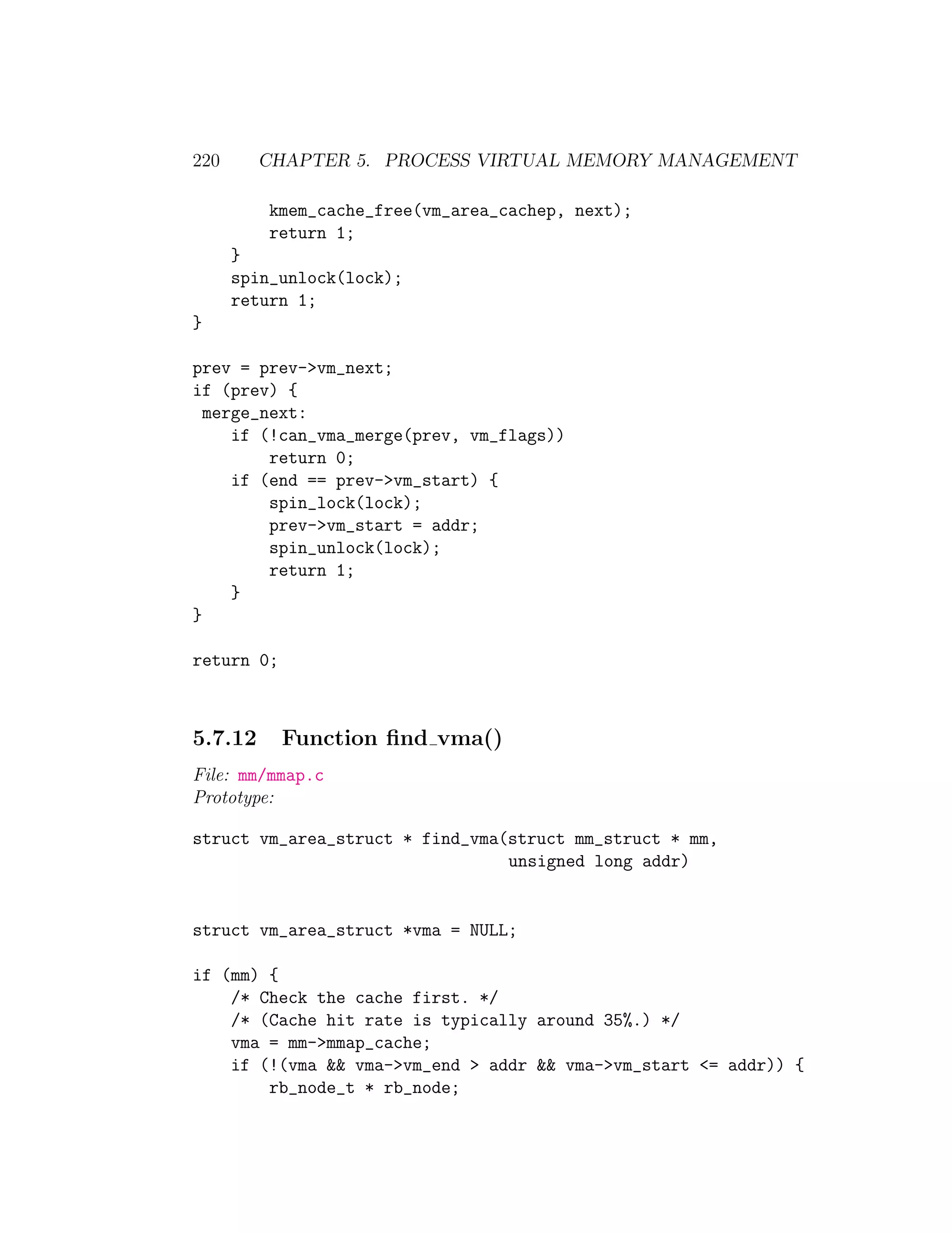 220      CHAPTER 5. PROCESS VIRTUAL MEMORY MANAGEMENT

          kmem_cache_free(vm_area_cachep, next);
          return 1;
      }
      spin_unlock(lock);
      return 1;
}

prev = prev->vm_next;
if (prev) {
  merge_next:
     if (!can_vma_merge(prev, vm_flags))
         return 0;
     if (end == prev->vm_start) {
         spin_lock(lock);
         prev->vm_start = addr;
         spin_unlock(lock);
         return 1;
     }
}

return 0;



5.7.12      Function ﬁnd vma()
File: mm/mmap.c
Prototype:

struct vm_area_struct * find_vma(struct mm_struct * mm,
                                 unsigned long addr)


struct vm_area_struct *vma = NULL;

if (mm) {
    /* Check the cache first. */
    /* (Cache hit rate is typically around 35%.) */
    vma = mm->mmap_cache;
    if (!(vma && vma->vm_end > addr && vma->vm_start <= addr)) {
        rb_node_t * rb_node;
 
