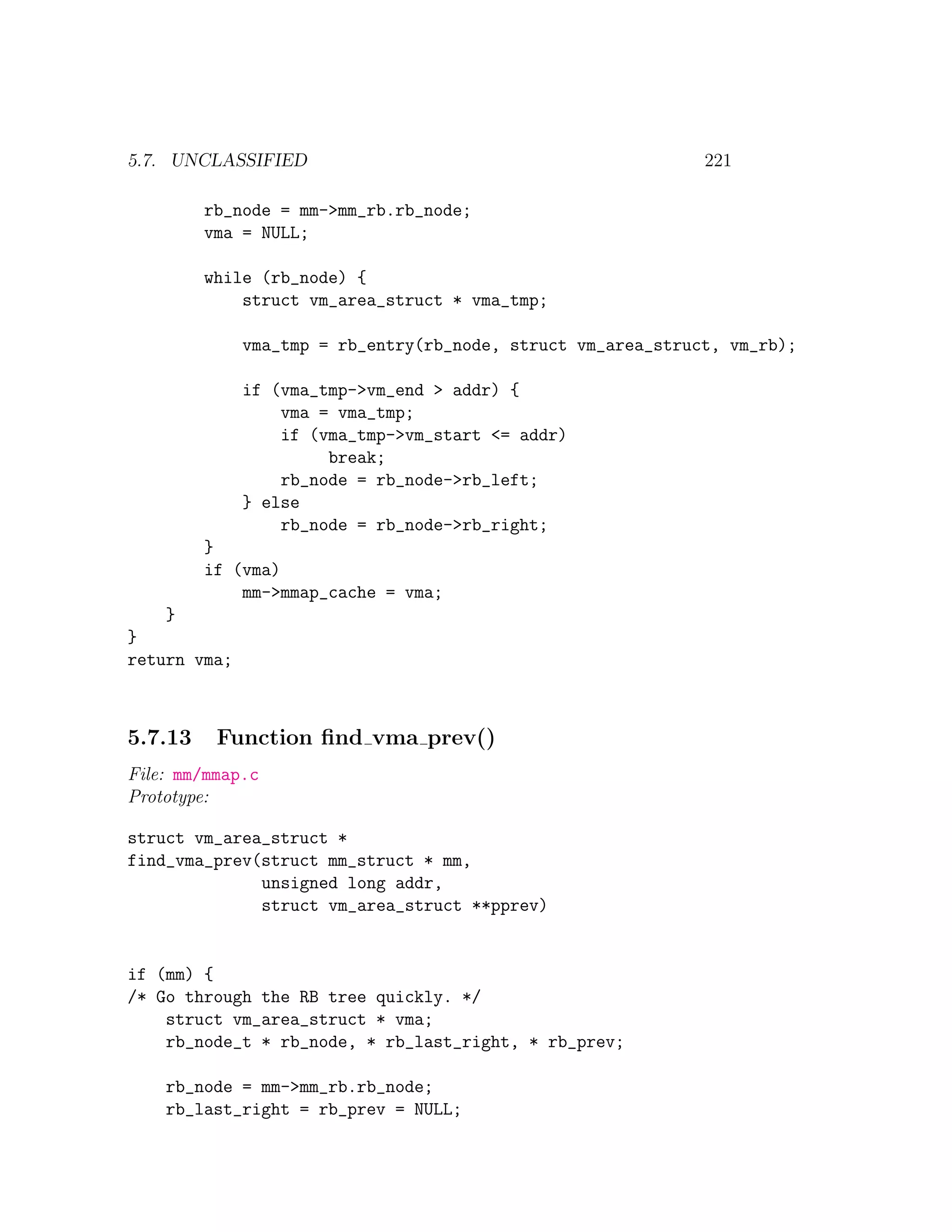 5.7. UNCLASSIFIED                                             221

         rb_node = mm->mm_rb.rb_node;
         vma = NULL;

         while (rb_node) {
             struct vm_area_struct * vma_tmp;

              vma_tmp = rb_entry(rb_node, struct vm_area_struct, vm_rb);

              if (vma_tmp->vm_end > addr) {
                  vma = vma_tmp;
                  if (vma_tmp->vm_start <= addr)
                       break;
                  rb_node = rb_node->rb_left;
              } else
                  rb_node = rb_node->rb_right;
         }
         if (vma)
             mm->mmap_cache = vma;
    }
}
return vma;



5.7.13    Function ﬁnd vma prev()
File: mm/mmap.c
Prototype:

struct vm_area_struct *
find_vma_prev(struct mm_struct * mm,
              unsigned long addr,
              struct vm_area_struct **pprev)


if (mm) {
/* Go through the RB tree quickly. */
    struct vm_area_struct * vma;
    rb_node_t * rb_node, * rb_last_right, * rb_prev;

    rb_node = mm->mm_rb.rb_node;
    rb_last_right = rb_prev = NULL;
 
