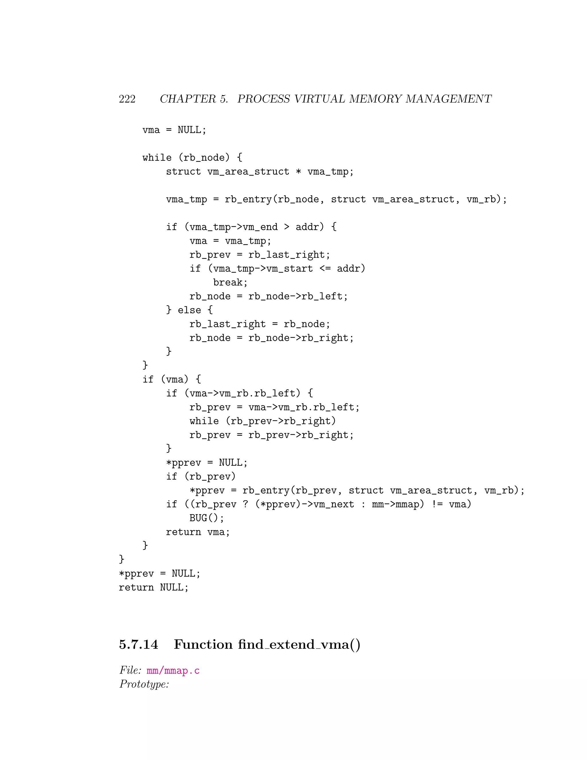 222      CHAPTER 5. PROCESS VIRTUAL MEMORY MANAGEMENT

      vma = NULL;

      while (rb_node) {
          struct vm_area_struct * vma_tmp;

          vma_tmp = rb_entry(rb_node, struct vm_area_struct, vm_rb);

          if (vma_tmp->vm_end > addr) {
              vma = vma_tmp;
              rb_prev = rb_last_right;
              if (vma_tmp->vm_start <= addr)
                   break;
              rb_node = rb_node->rb_left;
          } else {
              rb_last_right = rb_node;
              rb_node = rb_node->rb_right;
          }
      }
      if (vma) {
          if (vma->vm_rb.rb_left) {
              rb_prev = vma->vm_rb.rb_left;
              while (rb_prev->rb_right)
              rb_prev = rb_prev->rb_right;
          }
          *pprev = NULL;
          if (rb_prev)
              *pprev = rb_entry(rb_prev, struct vm_area_struct, vm_rb);
          if ((rb_prev ? (*pprev)->vm_next : mm->mmap) != vma)
              BUG();
          return vma;
      }
}
*pprev = NULL;
return NULL;




5.7.14     Function ﬁnd extend vma()
File: mm/mmap.c
Prototype:
 