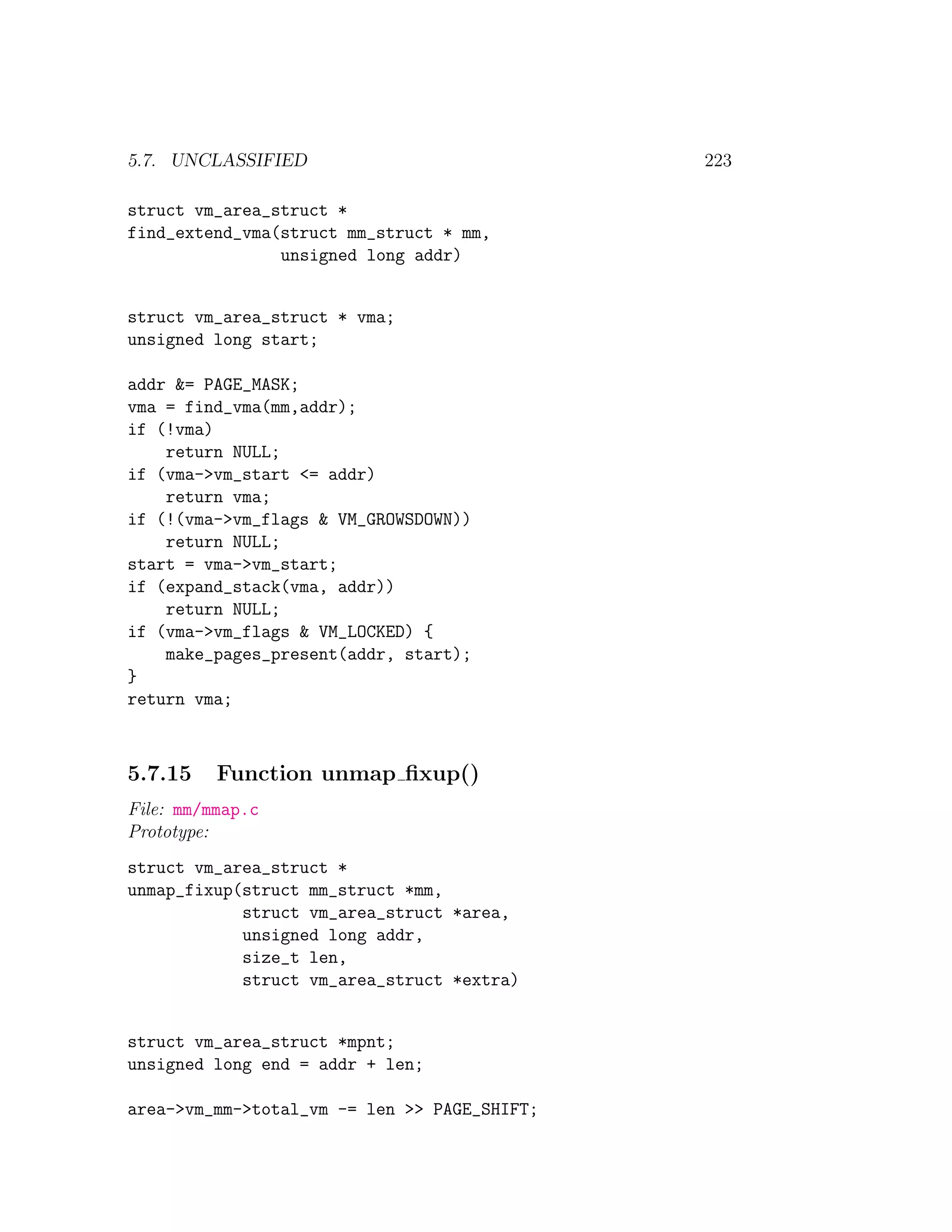 5.7. UNCLASSIFIED                             223

struct vm_area_struct *
find_extend_vma(struct mm_struct * mm,
                unsigned long addr)


struct vm_area_struct * vma;
unsigned long start;

addr &= PAGE_MASK;
vma = find_vma(mm,addr);
if (!vma)
    return NULL;
if (vma->vm_start <= addr)
    return vma;
if (!(vma->vm_flags & VM_GROWSDOWN))
    return NULL;
start = vma->vm_start;
if (expand_stack(vma, addr))
    return NULL;
if (vma->vm_flags & VM_LOCKED) {
    make_pages_present(addr, start);
}
return vma;



5.7.15    Function unmap ﬁxup()
File: mm/mmap.c
Prototype:
struct vm_area_struct *
unmap_fixup(struct mm_struct *mm,
            struct vm_area_struct *area,
            unsigned long addr,
            size_t len,
            struct vm_area_struct *extra)


struct vm_area_struct *mpnt;
unsigned long end = addr + len;

area->vm_mm->total_vm -= len >> PAGE_SHIFT;
 