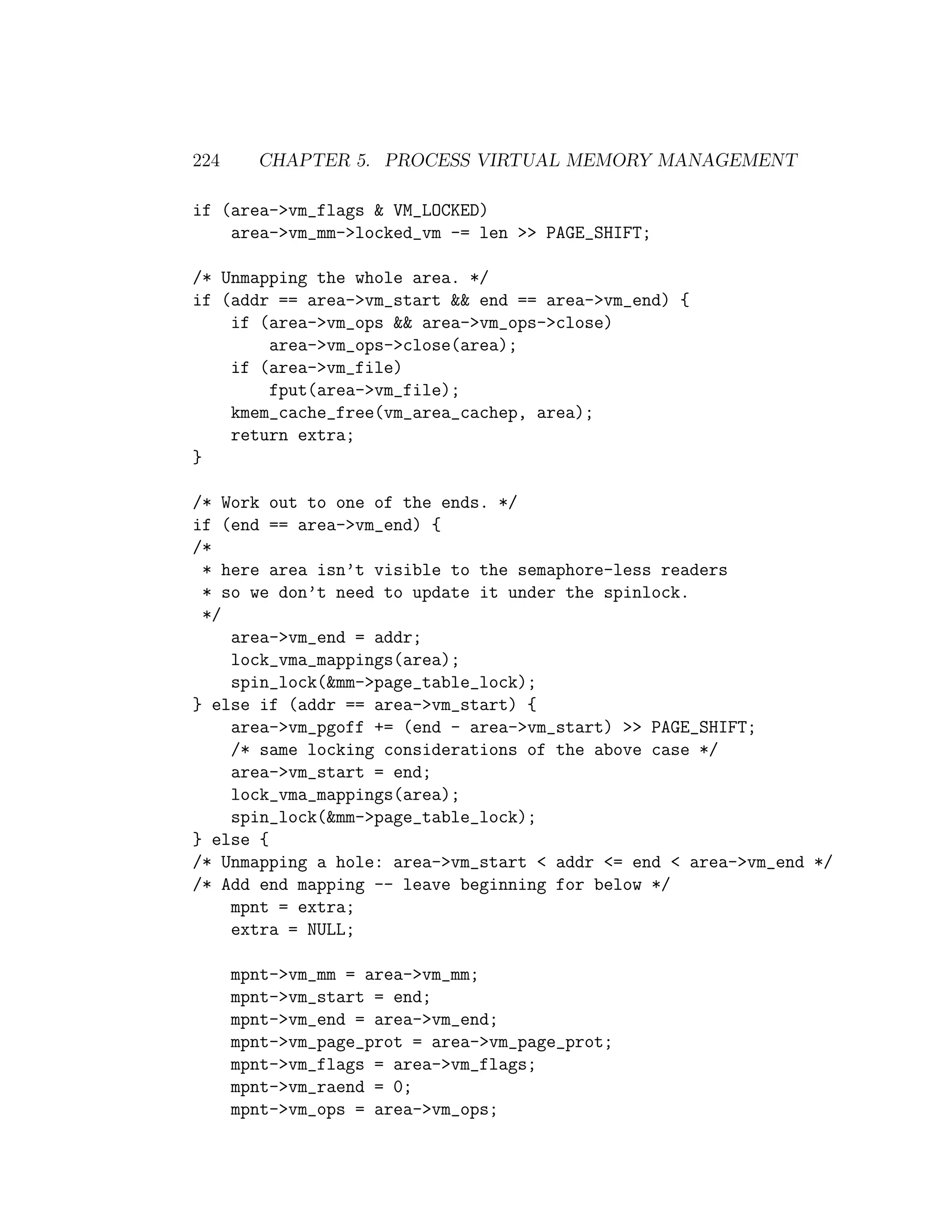 224     CHAPTER 5. PROCESS VIRTUAL MEMORY MANAGEMENT

if (area->vm_flags & VM_LOCKED)
    area->vm_mm->locked_vm -= len >> PAGE_SHIFT;

/* Unmapping the whole area. */
if (addr == area->vm_start && end == area->vm_end) {
    if (area->vm_ops && area->vm_ops->close)
        area->vm_ops->close(area);
    if (area->vm_file)
        fput(area->vm_file);
    kmem_cache_free(vm_area_cachep, area);
    return extra;
}

/* Work out to one of the ends. */
if (end == area->vm_end) {
/*
 * here area isn’t visible to the semaphore-less readers
 * so we don’t need to update it under the spinlock.
 */
    area->vm_end = addr;
    lock_vma_mappings(area);
    spin_lock(&mm->page_table_lock);
} else if (addr == area->vm_start) {
    area->vm_pgoff += (end - area->vm_start) >> PAGE_SHIFT;
    /* same locking considerations of the above case */
    area->vm_start = end;
    lock_vma_mappings(area);
    spin_lock(&mm->page_table_lock);
} else {
/* Unmapping a hole: area->vm_start < addr <= end < area->vm_end */
/* Add end mapping -- leave beginning for below */
    mpnt = extra;
    extra = NULL;

      mpnt->vm_mm = area->vm_mm;
      mpnt->vm_start = end;
      mpnt->vm_end = area->vm_end;
      mpnt->vm_page_prot = area->vm_page_prot;
      mpnt->vm_flags = area->vm_flags;
      mpnt->vm_raend = 0;
      mpnt->vm_ops = area->vm_ops;
 