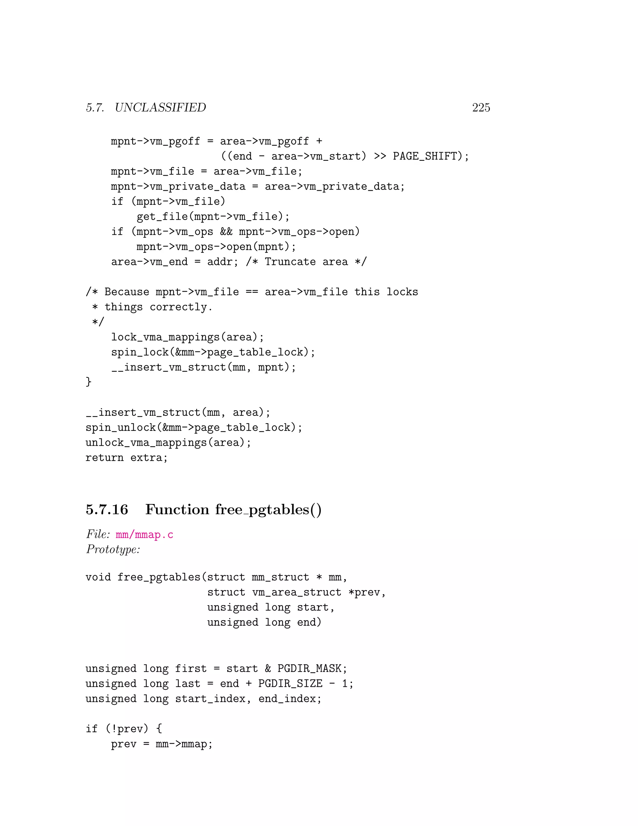 5.7. UNCLASSIFIED                                              225

    mpnt->vm_pgoff = area->vm_pgoff +
                     ((end - area->vm_start) >> PAGE_SHIFT);
    mpnt->vm_file = area->vm_file;
    mpnt->vm_private_data = area->vm_private_data;
    if (mpnt->vm_file)
        get_file(mpnt->vm_file);
    if (mpnt->vm_ops && mpnt->vm_ops->open)
        mpnt->vm_ops->open(mpnt);
    area->vm_end = addr; /* Truncate area */

/* Because mpnt->vm_file == area->vm_file this locks
  * things correctly.
  */
     lock_vma_mappings(area);
     spin_lock(&mm->page_table_lock);
     __insert_vm_struct(mm, mpnt);
}

__insert_vm_struct(mm, area);
spin_unlock(&mm->page_table_lock);
unlock_vma_mappings(area);
return extra;



5.7.16    Function free pgtables()
File: mm/mmap.c
Prototype:

void free_pgtables(struct mm_struct * mm,
                   struct vm_area_struct *prev,
                   unsigned long start,
                   unsigned long end)


unsigned long first = start & PGDIR_MASK;
unsigned long last = end + PGDIR_SIZE - 1;
unsigned long start_index, end_index;

if (!prev) {
    prev = mm->mmap;
 