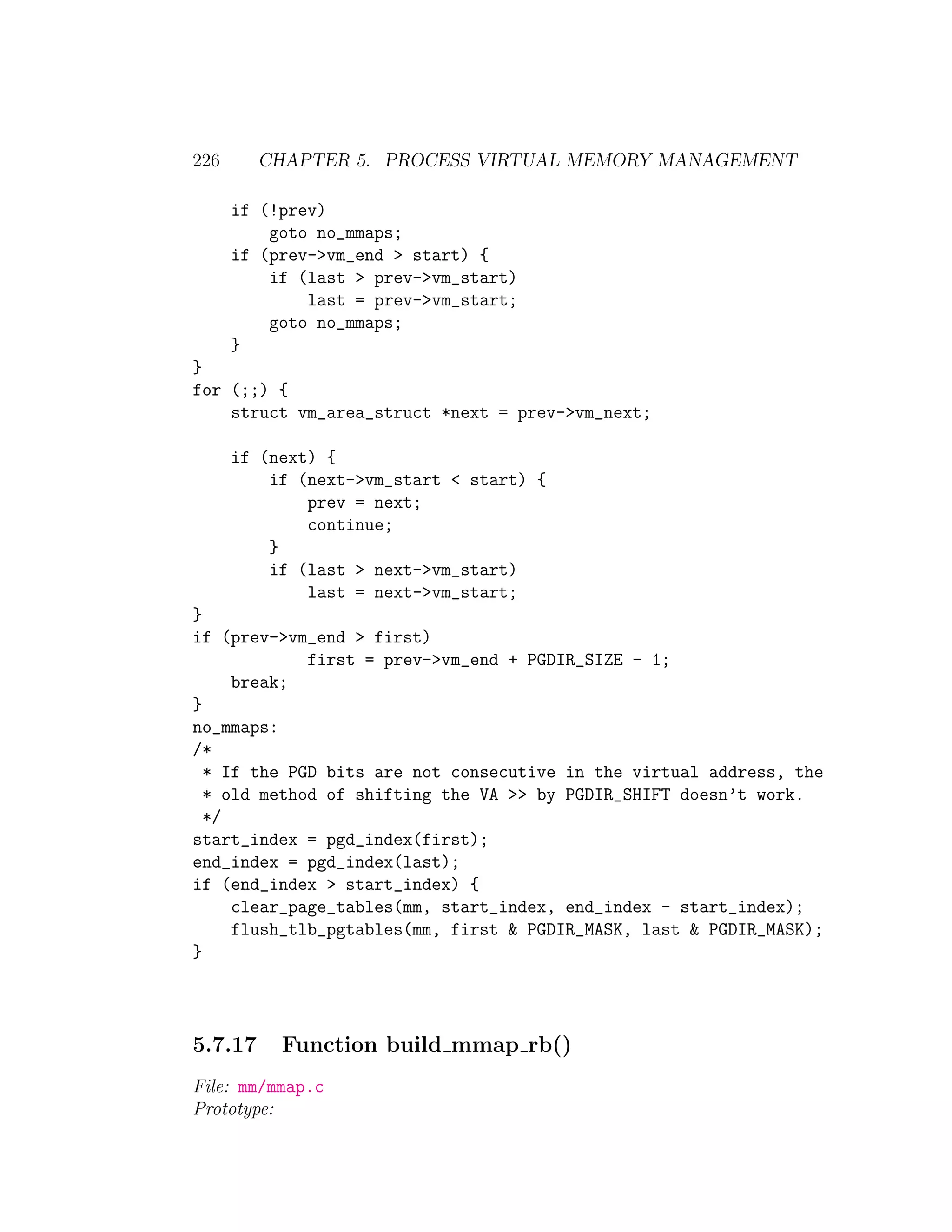 226      CHAPTER 5. PROCESS VIRTUAL MEMORY MANAGEMENT

      if (!prev)
          goto no_mmaps;
      if (prev->vm_end > start) {
          if (last > prev->vm_start)
              last = prev->vm_start;
          goto no_mmaps;
      }
}
for (;;) {
    struct vm_area_struct *next = prev->vm_next;

      if (next) {
          if (next->vm_start < start) {
              prev = next;
              continue;
          }
          if (last > next->vm_start)
              last = next->vm_start;
}
if (prev->vm_end > first)
             first = prev->vm_end + PGDIR_SIZE - 1;
     break;
}
no_mmaps:
/*
  * If the PGD bits are not consecutive in the virtual address, the
  * old method of shifting the VA >> by PGDIR_SHIFT doesn’t work.
  */
start_index = pgd_index(first);
end_index = pgd_index(last);
if (end_index > start_index) {
     clear_page_tables(mm, start_index, end_index - start_index);
     flush_tlb_pgtables(mm, first & PGDIR_MASK, last & PGDIR_MASK);
}




5.7.17     Function build mmap rb()
File: mm/mmap.c
Prototype:
 