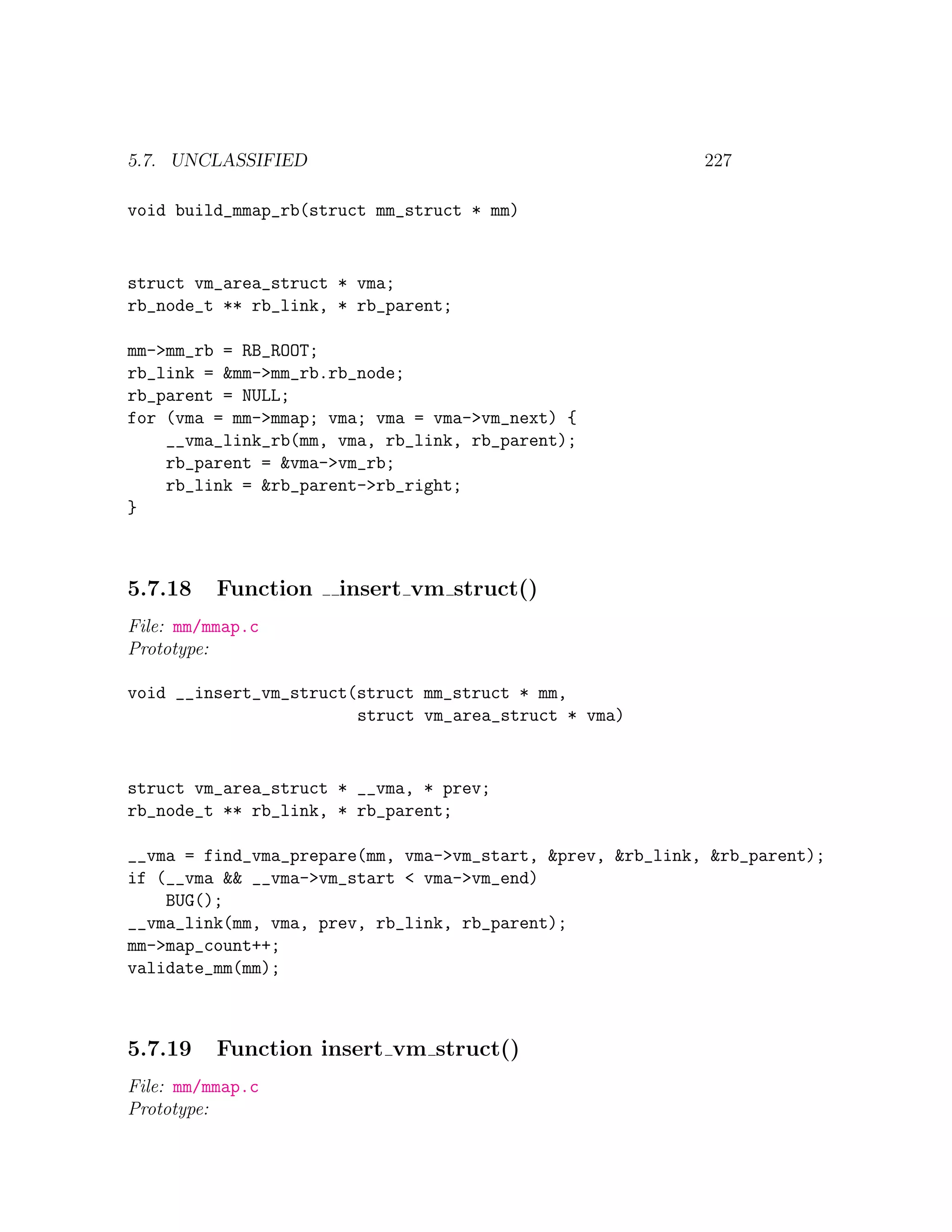 5.7. UNCLASSIFIED                                           227

void build_mmap_rb(struct mm_struct * mm)


struct vm_area_struct * vma;
rb_node_t ** rb_link, * rb_parent;

mm->mm_rb = RB_ROOT;
rb_link = &mm->mm_rb.rb_node;
rb_parent = NULL;
for (vma = mm->mmap; vma; vma = vma->vm_next) {
    __vma_link_rb(mm, vma, rb_link, rb_parent);
    rb_parent = &vma->vm_rb;
    rb_link = &rb_parent->rb_right;
}



5.7.18    Function    insert vm struct()
File: mm/mmap.c
Prototype:

void __insert_vm_struct(struct mm_struct * mm,
                        struct vm_area_struct * vma)


struct vm_area_struct * __vma, * prev;
rb_node_t ** rb_link, * rb_parent;

__vma = find_vma_prepare(mm, vma->vm_start, &prev, &rb_link, &rb_parent);
if (__vma && __vma->vm_start < vma->vm_end)
    BUG();
__vma_link(mm, vma, prev, rb_link, rb_parent);
mm->map_count++;
validate_mm(mm);



5.7.19    Function insert vm struct()
File: mm/mmap.c
Prototype:
 