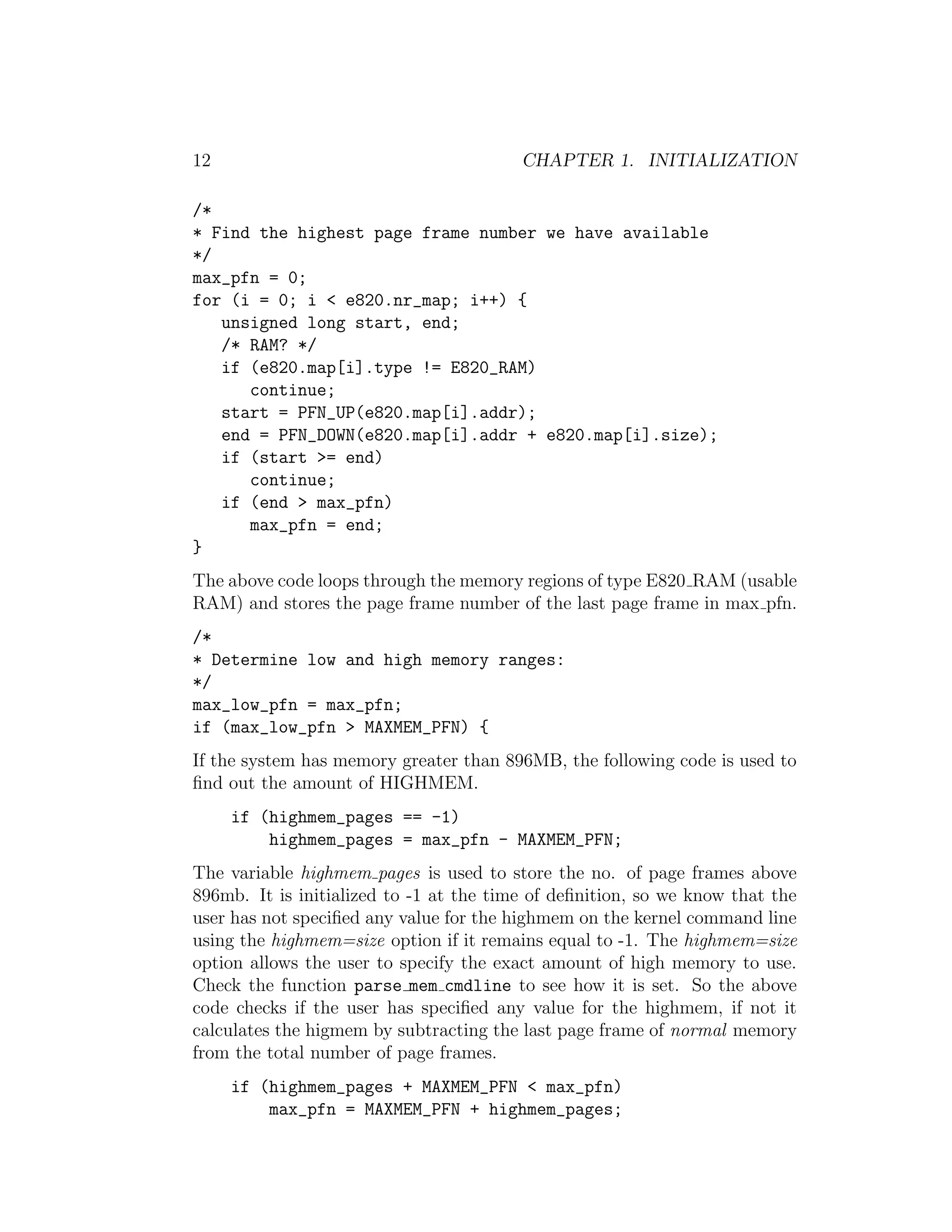 12                                       CHAPTER 1. INITIALIZATION

/*
* Find the highest page frame number we have available
*/
max_pfn = 0;
for (i = 0; i < e820.nr_map; i++) {
   unsigned long start, end;
   /* RAM? */
   if (e820.map[i].type != E820_RAM)
      continue;
   start = PFN_UP(e820.map[i].addr);
   end = PFN_DOWN(e820.map[i].addr + e820.map[i].size);
   if (start >= end)
      continue;
   if (end > max_pfn)
      max_pfn = end;
}
The above code loops through the memory regions of type E820 RAM (usable
RAM) and stores the page frame number of the last page frame in max pfn.
/*
* Determine low and high memory ranges:
*/
max_low_pfn = max_pfn;
if (max_low_pfn > MAXMEM_PFN) {
If the system has memory greater than 896MB, the following code is used to
ﬁnd out the amount of HIGHMEM.
     if (highmem_pages == -1)
         highmem_pages = max_pfn - MAXMEM_PFN;
The variable highmem pages is used to store the no. of page frames above
896mb. It is initialized to -1 at the time of deﬁnition, so we know that the
user has not speciﬁed any value for the highmem on the kernel command line
using the highmem=size option if it remains equal to -1. The highmem=size
option allows the user to specify the exact amount of high memory to use.
Check the function parse mem cmdline to see how it is set. So the above
code checks if the user has speciﬁed any value for the highmem, if not it
calculates the higmem by subtracting the last page frame of normal memory
from the total number of page frames.
     if (highmem_pages + MAXMEM_PFN < max_pfn)
         max_pfn = MAXMEM_PFN + highmem_pages;
 