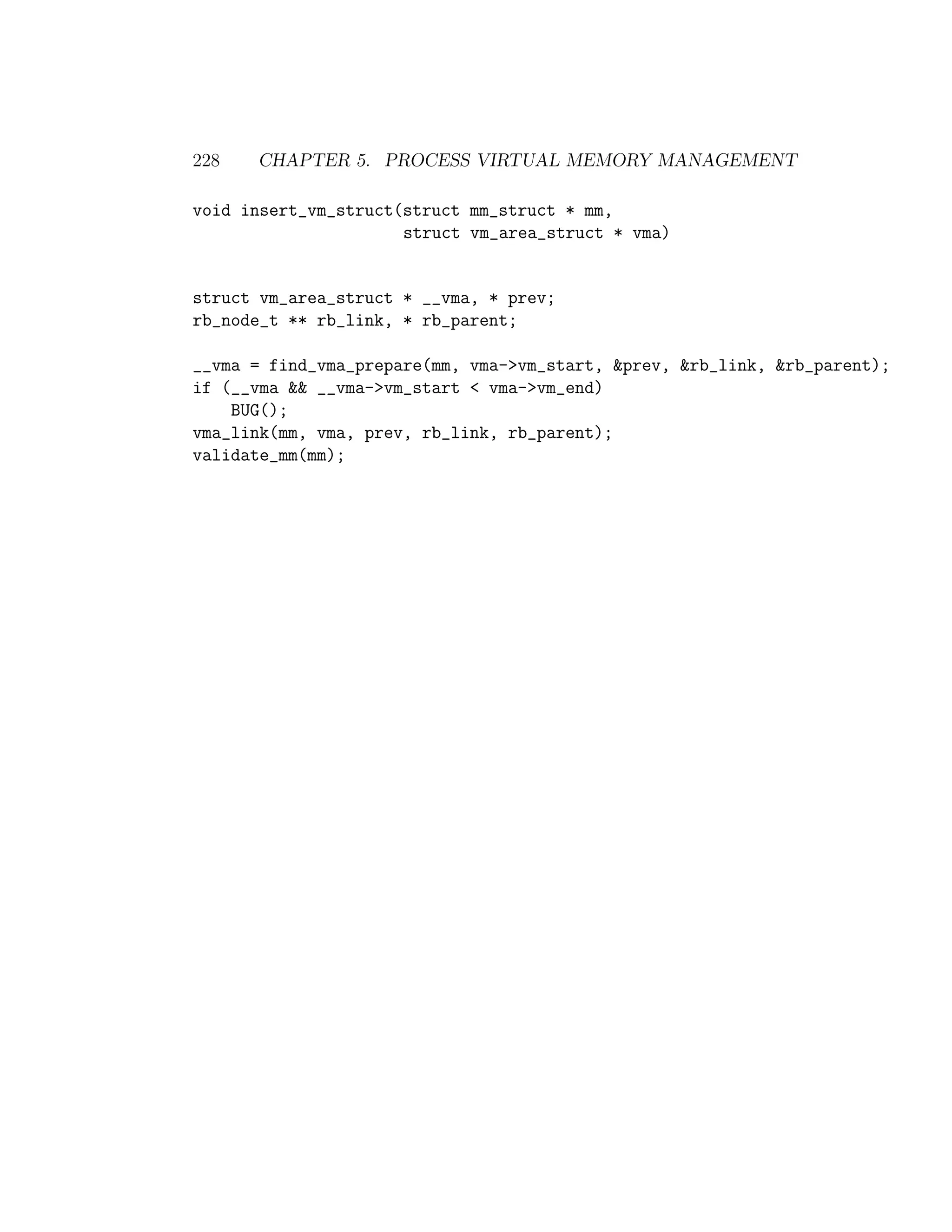 228   CHAPTER 5. PROCESS VIRTUAL MEMORY MANAGEMENT

void insert_vm_struct(struct mm_struct * mm,
                      struct vm_area_struct * vma)


struct vm_area_struct * __vma, * prev;
rb_node_t ** rb_link, * rb_parent;

__vma = find_vma_prepare(mm, vma->vm_start, &prev, &rb_link, &rb_parent);
if (__vma && __vma->vm_start < vma->vm_end)
    BUG();
vma_link(mm, vma, prev, rb_link, rb_parent);
validate_mm(mm);
 