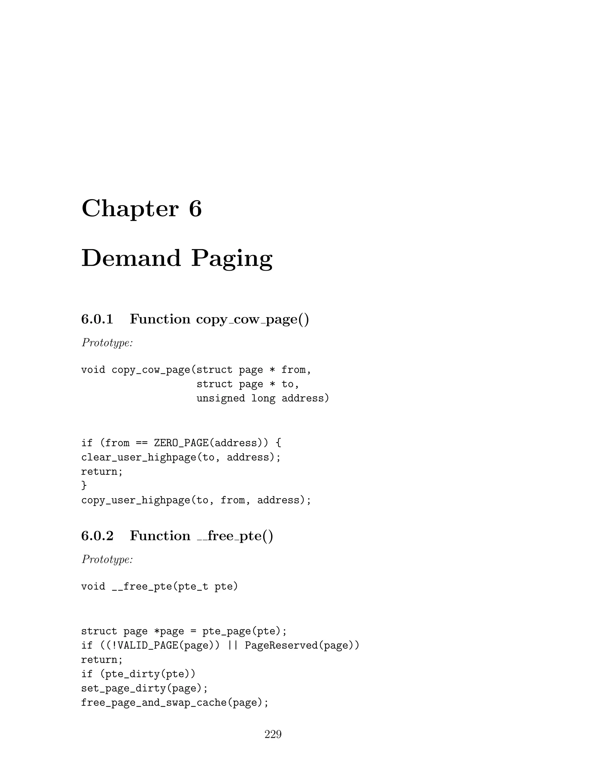 Chapter 6

Demand Paging

6.0.1    Function copy cow page()
Prototype:

void copy_cow_page(struct page * from,
                   struct page * to,
                   unsigned long address)


if (from == ZERO_PAGE(address)) {
clear_user_highpage(to, address);
return;
}
copy_user_highpage(to, from, address);


6.0.2    Function   free pte()
Prototype:

void __free_pte(pte_t pte)


struct page *page = pte_page(pte);
if ((!VALID_PAGE(page)) || PageReserved(page))
return;
if (pte_dirty(pte))
set_page_dirty(page);
free_page_and_swap_cache(page);

                              229
 
