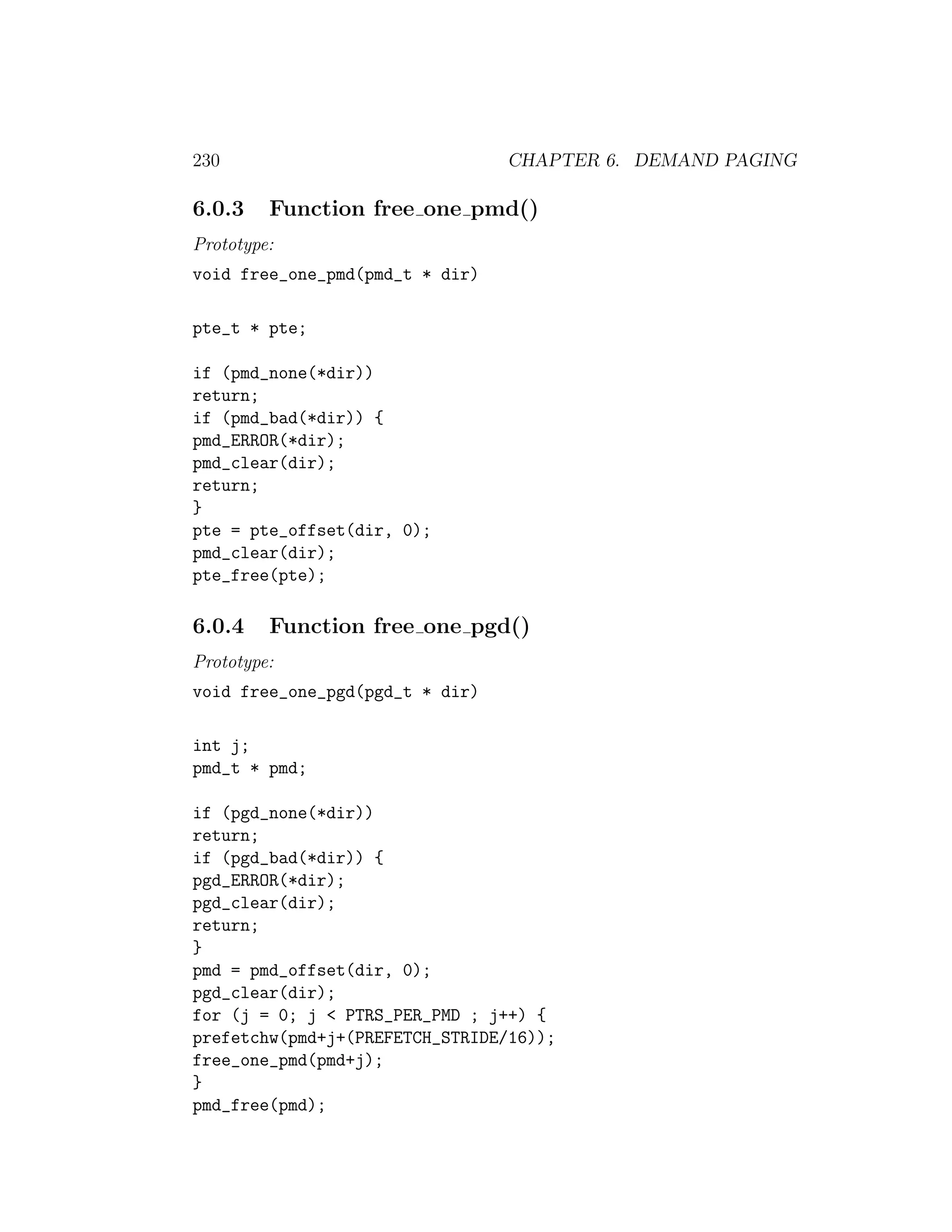 230                              CHAPTER 6. DEMAND PAGING

6.0.3    Function free one pmd()
Prototype:
void free_one_pmd(pmd_t * dir)

pte_t * pte;

if (pmd_none(*dir))
return;
if (pmd_bad(*dir)) {
pmd_ERROR(*dir);
pmd_clear(dir);
return;
}
pte = pte_offset(dir, 0);
pmd_clear(dir);
pte_free(pte);

6.0.4    Function free one pgd()
Prototype:
void free_one_pgd(pgd_t * dir)

int j;
pmd_t * pmd;

if (pgd_none(*dir))
return;
if (pgd_bad(*dir)) {
pgd_ERROR(*dir);
pgd_clear(dir);
return;
}
pmd = pmd_offset(dir, 0);
pgd_clear(dir);
for (j = 0; j < PTRS_PER_PMD ; j++) {
prefetchw(pmd+j+(PREFETCH_STRIDE/16));
free_one_pmd(pmd+j);
}
pmd_free(pmd);
 