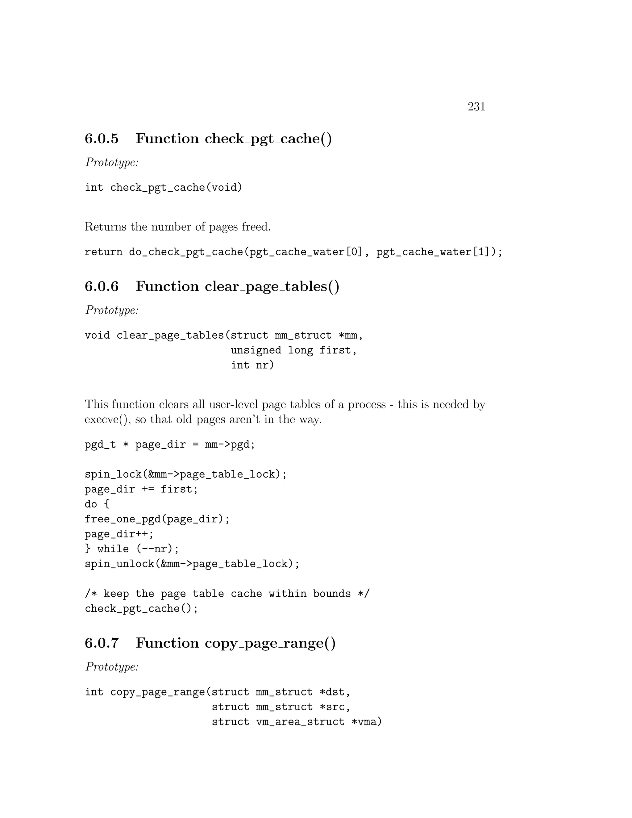 231

6.0.5     Function check pgt cache()
Prototype:

int check_pgt_cache(void)


Returns the number of pages freed.

return do_check_pgt_cache(pgt_cache_water[0], pgt_cache_water[1]);

6.0.6     Function clear page tables()
Prototype:

void clear_page_tables(struct mm_struct *mm,
                       unsigned long first,
                       int nr)


This function clears all user-level page tables of a process - this is needed by
execve(), so that old pages aren’t in the way.

pgd_t * page_dir = mm->pgd;

spin_lock(&mm->page_table_lock);
page_dir += first;
do {
free_one_pgd(page_dir);
page_dir++;
} while (--nr);
spin_unlock(&mm->page_table_lock);

/* keep the page table cache within bounds */
check_pgt_cache();

6.0.7     Function copy page range()
Prototype:

int copy_page_range(struct mm_struct *dst,
                    struct mm_struct *src,
                    struct vm_area_struct *vma)
 