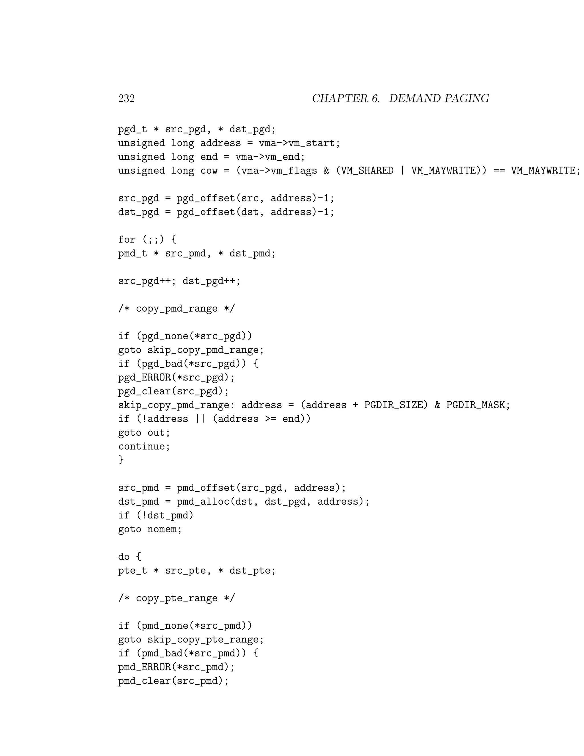 232                             CHAPTER 6. DEMAND PAGING

pgd_t * src_pgd, * dst_pgd;
unsigned long address = vma->vm_start;
unsigned long end = vma->vm_end;
unsigned long cow = (vma->vm_flags & (VM_SHARED | VM_MAYWRITE)) == VM_MAYWRITE;

src_pgd = pgd_offset(src, address)-1;
dst_pgd = pgd_offset(dst, address)-1;

for (;;) {
pmd_t * src_pmd, * dst_pmd;

src_pgd++; dst_pgd++;

/* copy_pmd_range */

if (pgd_none(*src_pgd))
goto skip_copy_pmd_range;
if (pgd_bad(*src_pgd)) {
pgd_ERROR(*src_pgd);
pgd_clear(src_pgd);
skip_copy_pmd_range: address = (address + PGDIR_SIZE) & PGDIR_MASK;
if (!address || (address >= end))
goto out;
continue;
}

src_pmd = pmd_offset(src_pgd, address);
dst_pmd = pmd_alloc(dst, dst_pgd, address);
if (!dst_pmd)
goto nomem;

do {
pte_t * src_pte, * dst_pte;

/* copy_pte_range */

if (pmd_none(*src_pmd))
goto skip_copy_pte_range;
if (pmd_bad(*src_pmd)) {
pmd_ERROR(*src_pmd);
pmd_clear(src_pmd);
 