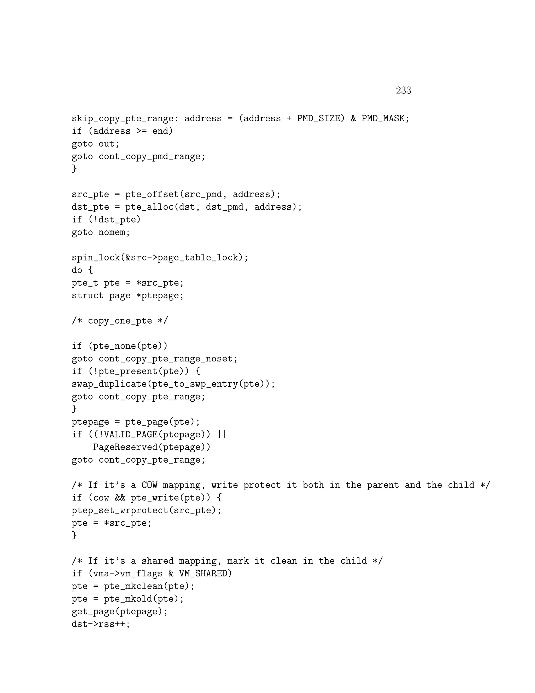 233

skip_copy_pte_range: address = (address + PMD_SIZE) & PMD_MASK;
if (address >= end)
goto out;
goto cont_copy_pmd_range;
}

src_pte = pte_offset(src_pmd, address);
dst_pte = pte_alloc(dst, dst_pmd, address);
if (!dst_pte)
goto nomem;

spin_lock(&src->page_table_lock);
do {
pte_t pte = *src_pte;
struct page *ptepage;

/* copy_one_pte */

if (pte_none(pte))
goto cont_copy_pte_range_noset;
if (!pte_present(pte)) {
swap_duplicate(pte_to_swp_entry(pte));
goto cont_copy_pte_range;
}
ptepage = pte_page(pte);
if ((!VALID_PAGE(ptepage)) ||
    PageReserved(ptepage))
goto cont_copy_pte_range;

/* If it’s a COW mapping, write protect it both in the parent and the child */
if (cow && pte_write(pte)) {
ptep_set_wrprotect(src_pte);
pte = *src_pte;
}

/* If it’s a shared mapping, mark it clean in the child */
if (vma->vm_flags & VM_SHARED)
pte = pte_mkclean(pte);
pte = pte_mkold(pte);
get_page(ptepage);
dst->rss++;
 
