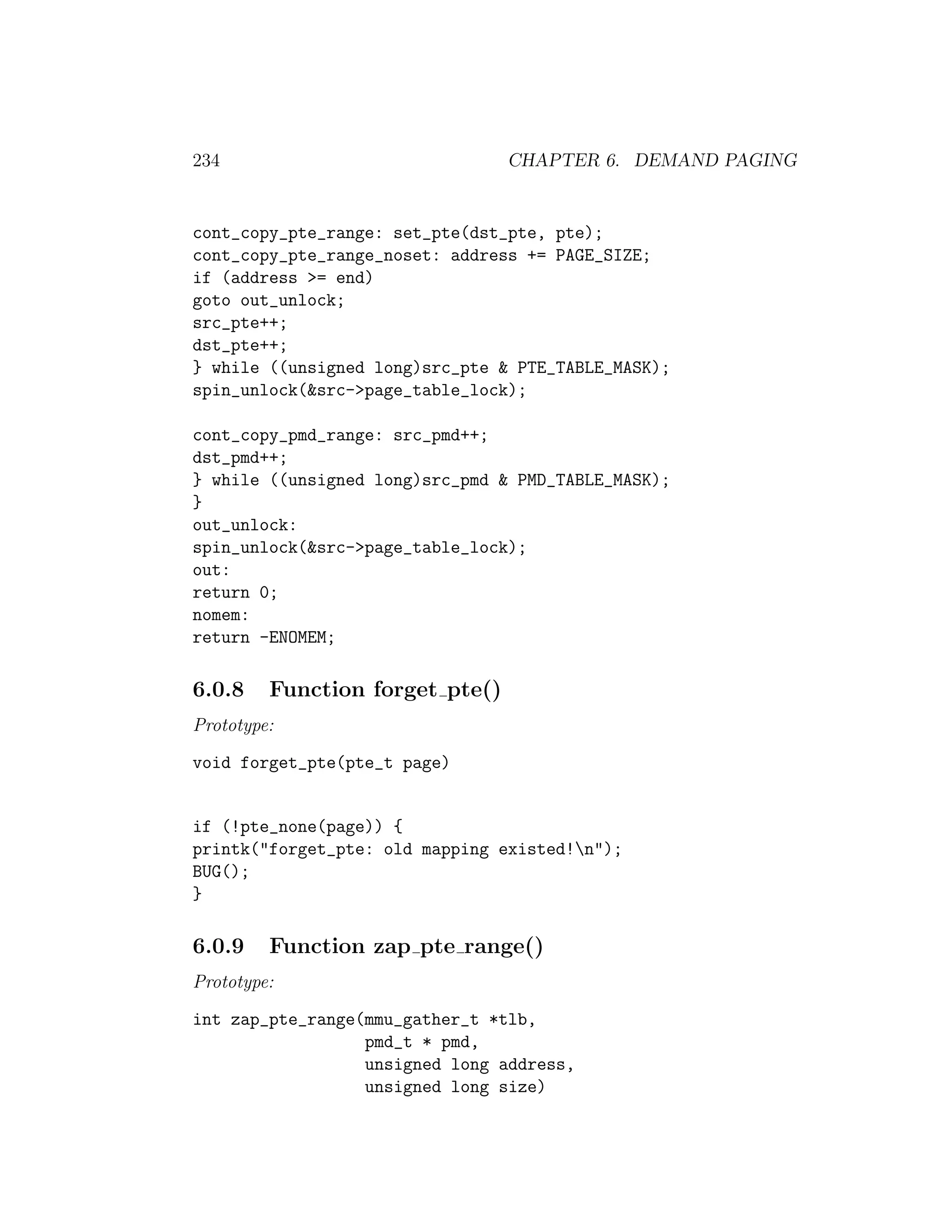 234                              CHAPTER 6. DEMAND PAGING


cont_copy_pte_range: set_pte(dst_pte, pte);
cont_copy_pte_range_noset: address += PAGE_SIZE;
if (address >= end)
goto out_unlock;
src_pte++;
dst_pte++;
} while ((unsigned long)src_pte & PTE_TABLE_MASK);
spin_unlock(&src->page_table_lock);

cont_copy_pmd_range: src_pmd++;
dst_pmd++;
} while ((unsigned long)src_pmd & PMD_TABLE_MASK);
}
out_unlock:
spin_unlock(&src->page_table_lock);
out:
return 0;
nomem:
return -ENOMEM;

6.0.8    Function forget pte()
Prototype:
void forget_pte(pte_t page)


if (!pte_none(page)) {
printk("forget_pte: old mapping existed!n");
BUG();
}

6.0.9    Function zap pte range()
Prototype:
int zap_pte_range(mmu_gather_t *tlb,
                  pmd_t * pmd,
                  unsigned long address,
                  unsigned long size)
 