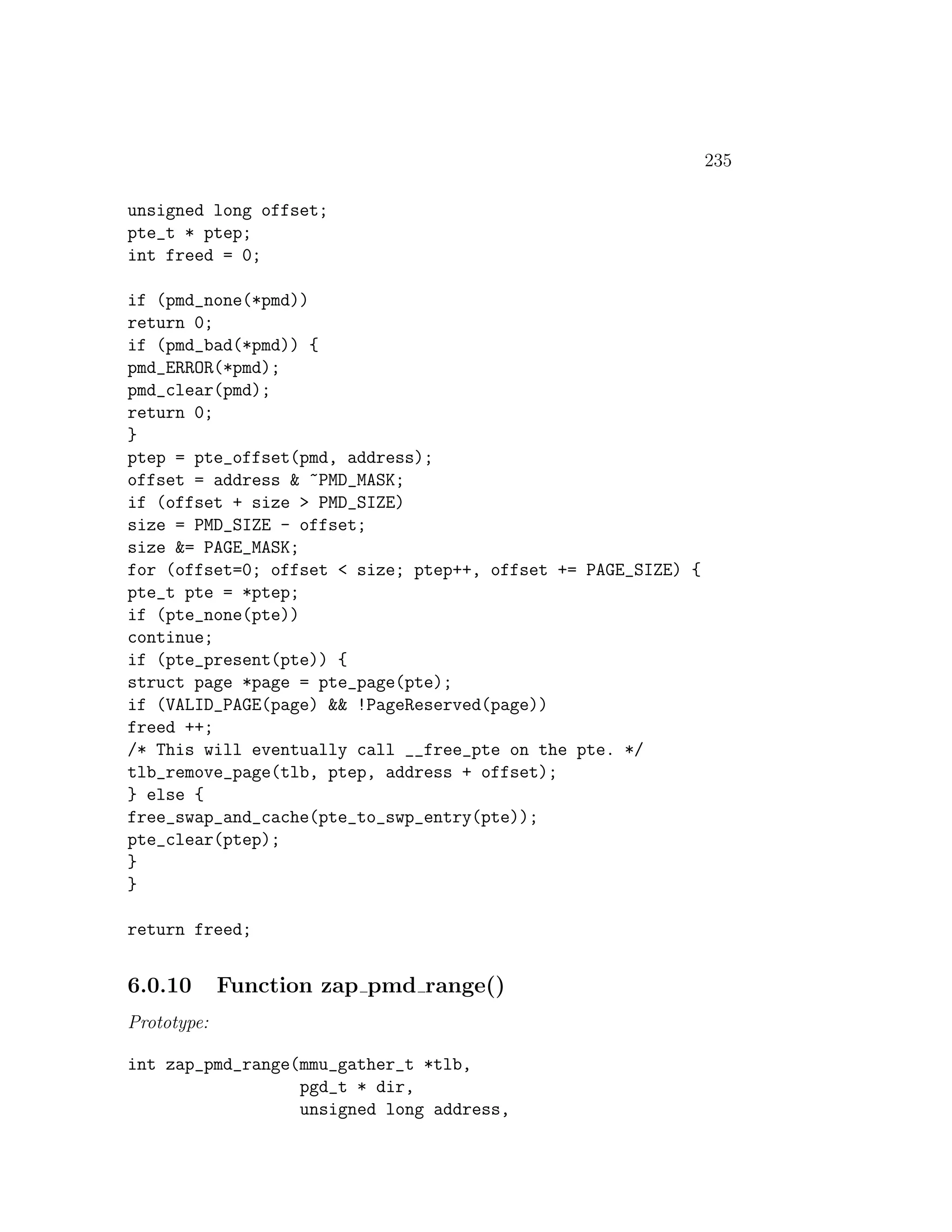 235

unsigned long offset;
pte_t * ptep;
int freed = 0;

if (pmd_none(*pmd))
return 0;
if (pmd_bad(*pmd)) {
pmd_ERROR(*pmd);
pmd_clear(pmd);
return 0;
}
ptep = pte_offset(pmd, address);
offset = address & ~PMD_MASK;
if (offset + size > PMD_SIZE)
size = PMD_SIZE - offset;
size &= PAGE_MASK;
for (offset=0; offset < size; ptep++, offset += PAGE_SIZE) {
pte_t pte = *ptep;
if (pte_none(pte))
continue;
if (pte_present(pte)) {
struct page *page = pte_page(pte);
if (VALID_PAGE(page) && !PageReserved(page))
freed ++;
/* This will eventually call __free_pte on the pte. */
tlb_remove_page(tlb, ptep, address + offset);
} else {
free_swap_and_cache(pte_to_swp_entry(pte));
pte_clear(ptep);
}
}

return freed;


6.0.10       Function zap pmd range()
Prototype:

int zap_pmd_range(mmu_gather_t *tlb,
                  pgd_t * dir,
                  unsigned long address,
 