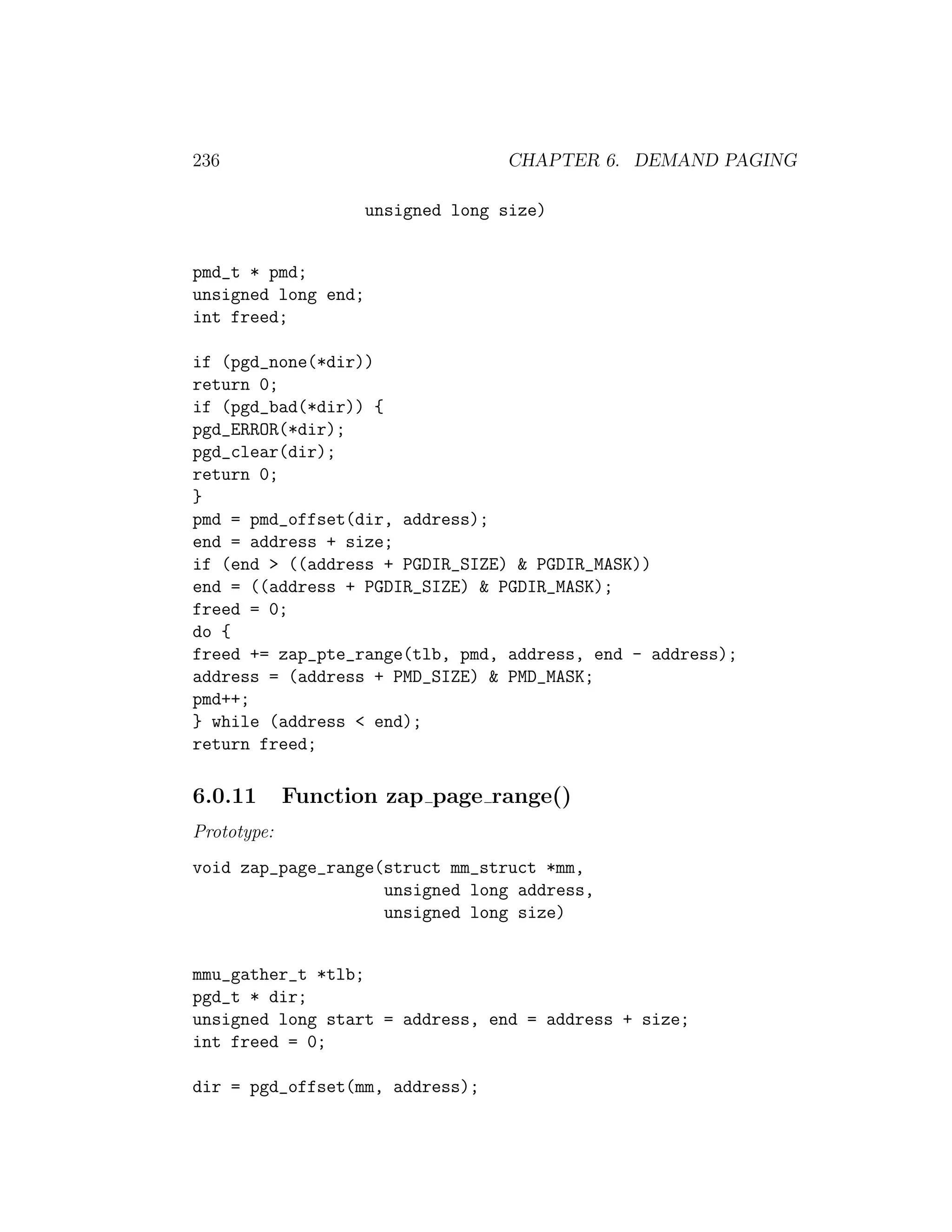 236                                CHAPTER 6. DEMAND PAGING

                     unsigned long size)


pmd_t * pmd;
unsigned long end;
int freed;

if (pgd_none(*dir))
return 0;
if (pgd_bad(*dir)) {
pgd_ERROR(*dir);
pgd_clear(dir);
return 0;
}
pmd = pmd_offset(dir, address);
end = address + size;
if (end > ((address + PGDIR_SIZE) & PGDIR_MASK))
end = ((address + PGDIR_SIZE) & PGDIR_MASK);
freed = 0;
do {
freed += zap_pte_range(tlb, pmd, address, end - address);
address = (address + PMD_SIZE) & PMD_MASK;
pmd++;
} while (address < end);
return freed;

6.0.11       Function zap page range()
Prototype:
void zap_page_range(struct mm_struct *mm,
                    unsigned long address,
                    unsigned long size)


mmu_gather_t *tlb;
pgd_t * dir;
unsigned long start = address, end = address + size;
int freed = 0;

dir = pgd_offset(mm, address);
 