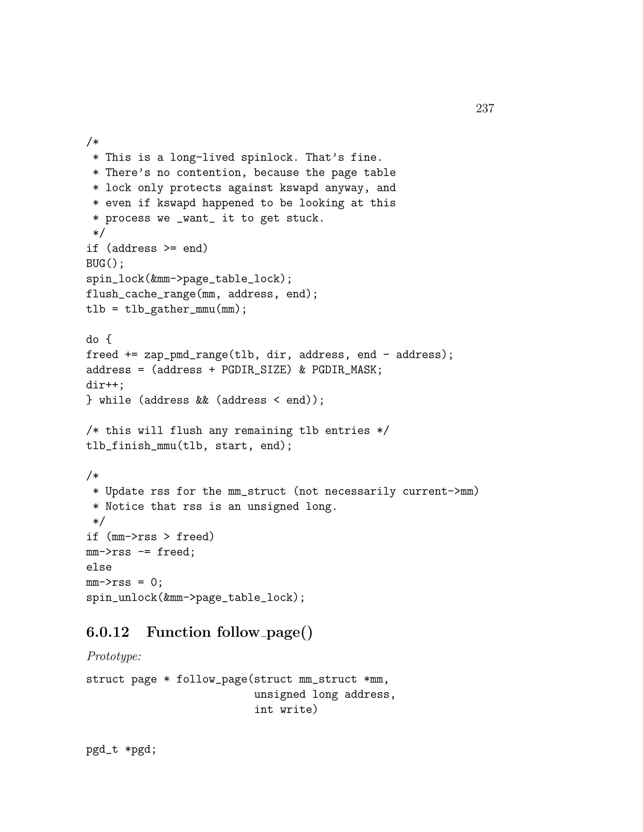 237

/*
 * This is a long-lived spinlock. That’s fine.
 * There’s no contention, because the page table
 * lock only protects against kswapd anyway, and
 * even if kswapd happened to be looking at this
 * process we _want_ it to get stuck.
 */
if (address >= end)
BUG();
spin_lock(&mm->page_table_lock);
flush_cache_range(mm, address, end);
tlb = tlb_gather_mmu(mm);

do {
freed += zap_pmd_range(tlb, dir, address, end - address);
address = (address + PGDIR_SIZE) & PGDIR_MASK;
dir++;
} while (address && (address < end));

/* this will flush any remaining tlb entries */
tlb_finish_mmu(tlb, start, end);

/*
 * Update rss for the mm_struct (not necessarily current->mm)
 * Notice that rss is an unsigned long.
 */
if (mm->rss > freed)
mm->rss -= freed;
else
mm->rss = 0;
spin_unlock(&mm->page_table_lock);

6.0.12       Function follow page()
Prototype:
struct page * follow_page(struct mm_struct *mm,
                          unsigned long address,
                          int write)


pgd_t *pgd;
 