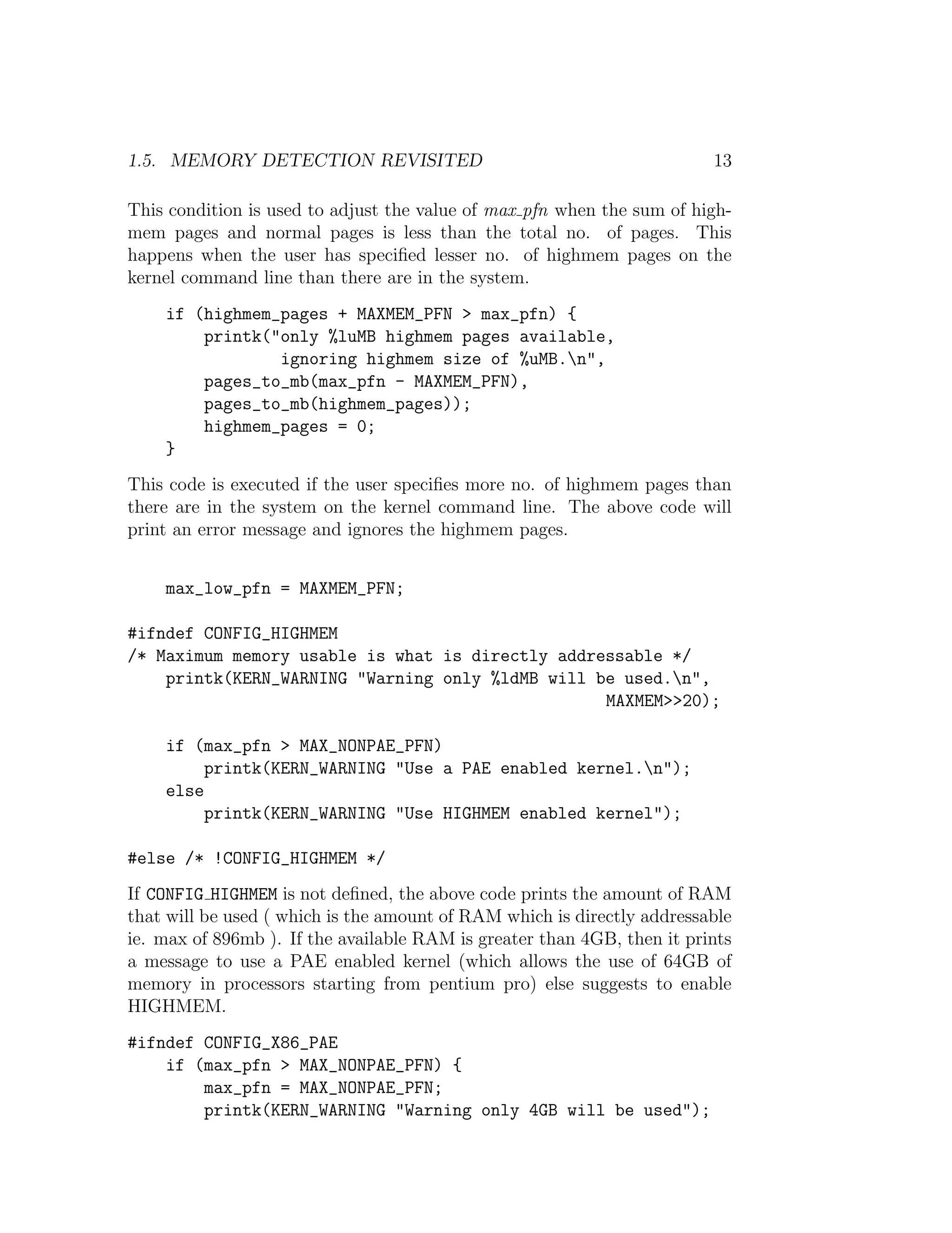 1.5. MEMORY DETECTION REVISITED                                          13

This condition is used to adjust the value of max pfn when the sum of high-
mem pages and normal pages is less than the total no. of pages. This
happens when the user has speciﬁed lesser no. of highmem pages on the
kernel command line than there are in the system.
    if (highmem_pages + MAXMEM_PFN > max_pfn) {
        printk("only %luMB highmem pages available,
                ignoring highmem size of %uMB.n",
        pages_to_mb(max_pfn - MAXMEM_PFN),
        pages_to_mb(highmem_pages));
        highmem_pages = 0;
    }
This code is executed if the user speciﬁes more no. of highmem pages than
there are in the system on the kernel command line. The above code will
print an error message and ignores the highmem pages.


    max_low_pfn = MAXMEM_PFN;

#ifndef CONFIG_HIGHMEM
/* Maximum memory usable is what is directly addressable */
    printk(KERN_WARNING "Warning only %ldMB will be used.n",
                                                  MAXMEM>>20);

    if (max_pfn > MAX_NONPAE_PFN)
         printk(KERN_WARNING "Use a PAE enabled kernel.n");
    else
         printk(KERN_WARNING "Use HIGHMEM enabled kernel");

#else /* !CONFIG_HIGHMEM */
If CONFIG HIGHMEM is not deﬁned, the above code prints the amount of RAM
that will be used ( which is the amount of RAM which is directly addressable
ie. max of 896mb ). If the available RAM is greater than 4GB, then it prints
a message to use a PAE enabled kernel (which allows the use of 64GB of
memory in processors starting from pentium pro) else suggests to enable
HIGHMEM.
#ifndef CONFIG_X86_PAE
    if (max_pfn > MAX_NONPAE_PFN) {
        max_pfn = MAX_NONPAE_PFN;
        printk(KERN_WARNING "Warning only 4GB will be used");
 