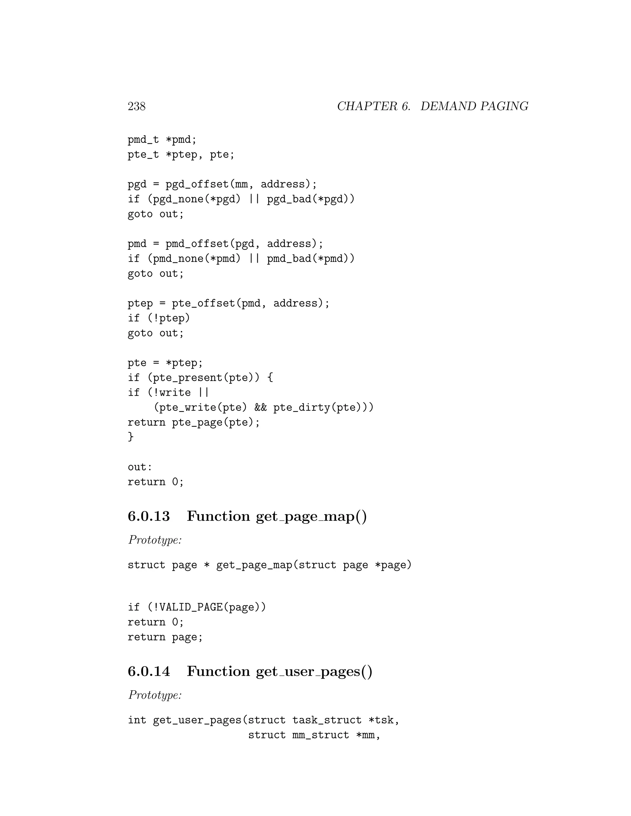 238                                CHAPTER 6. DEMAND PAGING

pmd_t *pmd;
pte_t *ptep, pte;

pgd = pgd_offset(mm, address);
if (pgd_none(*pgd) || pgd_bad(*pgd))
goto out;

pmd = pmd_offset(pgd, address);
if (pmd_none(*pmd) || pmd_bad(*pmd))
goto out;

ptep = pte_offset(pmd, address);
if (!ptep)
goto out;

pte = *ptep;
if (pte_present(pte)) {
if (!write ||
    (pte_write(pte) && pte_dirty(pte)))
return pte_page(pte);
}

out:
return 0;

6.0.13       Function get page map()
Prototype:
struct page * get_page_map(struct page *page)


if (!VALID_PAGE(page))
return 0;
return page;

6.0.14       Function get user pages()
Prototype:
int get_user_pages(struct task_struct *tsk,
                   struct mm_struct *mm,
 