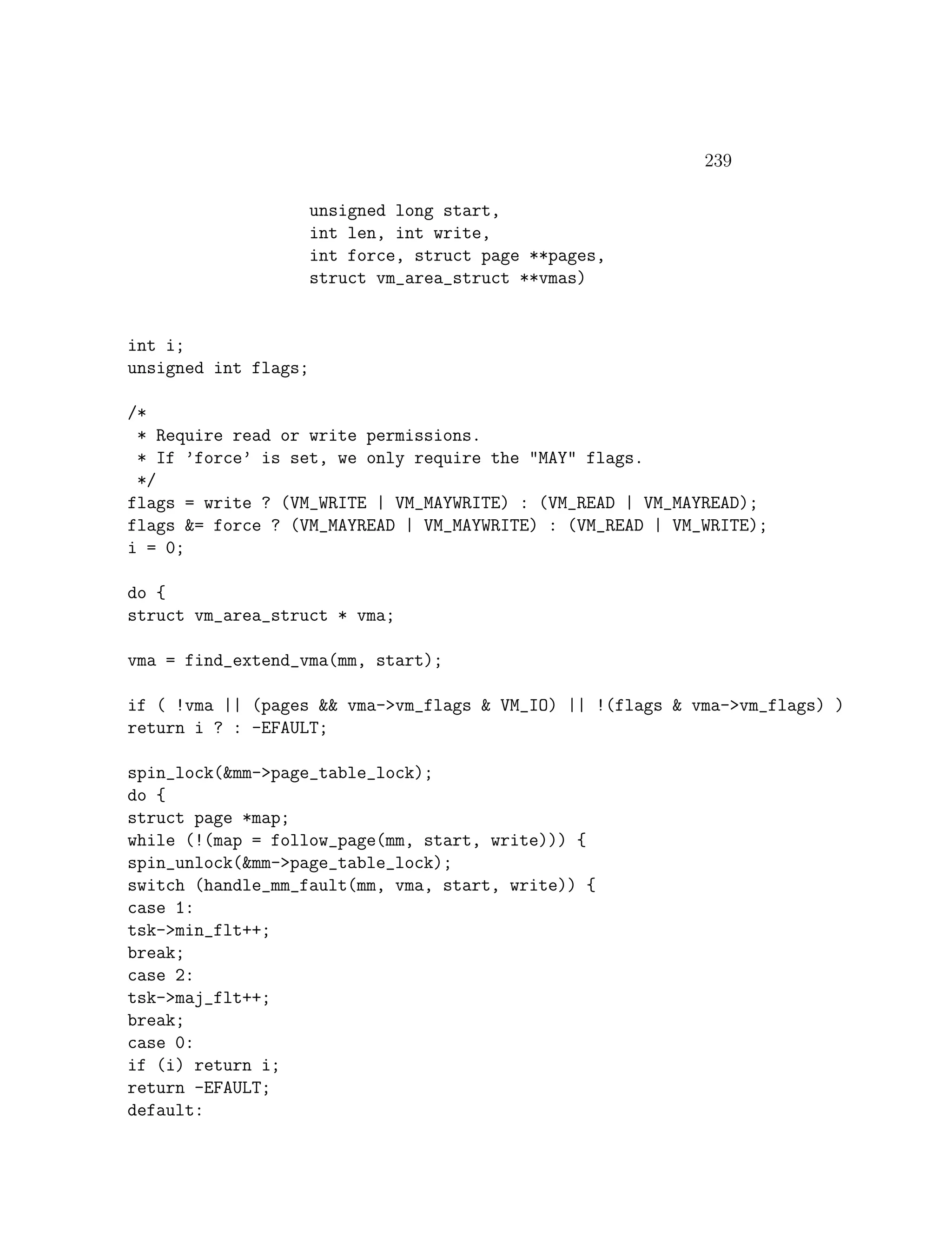 239

                      unsigned long start,
                      int len, int write,
                      int force, struct page **pages,
                      struct vm_area_struct **vmas)


int i;
unsigned int flags;

/*
 * Require read or write permissions.
 * If ’force’ is set, we only require the "MAY" flags.
 */
flags = write ? (VM_WRITE | VM_MAYWRITE) : (VM_READ | VM_MAYREAD);
flags &= force ? (VM_MAYREAD | VM_MAYWRITE) : (VM_READ | VM_WRITE);
i = 0;

do {
struct vm_area_struct * vma;

vma = find_extend_vma(mm, start);

if ( !vma || (pages && vma->vm_flags & VM_IO) || !(flags & vma->vm_flags) )
return i ? : -EFAULT;

spin_lock(&mm->page_table_lock);
do {
struct page *map;
while (!(map = follow_page(mm, start, write))) {
spin_unlock(&mm->page_table_lock);
switch (handle_mm_fault(mm, vma, start, write)) {
case 1:
tsk->min_flt++;
break;
case 2:
tsk->maj_flt++;
break;
case 0:
if (i) return i;
return -EFAULT;
default:
 