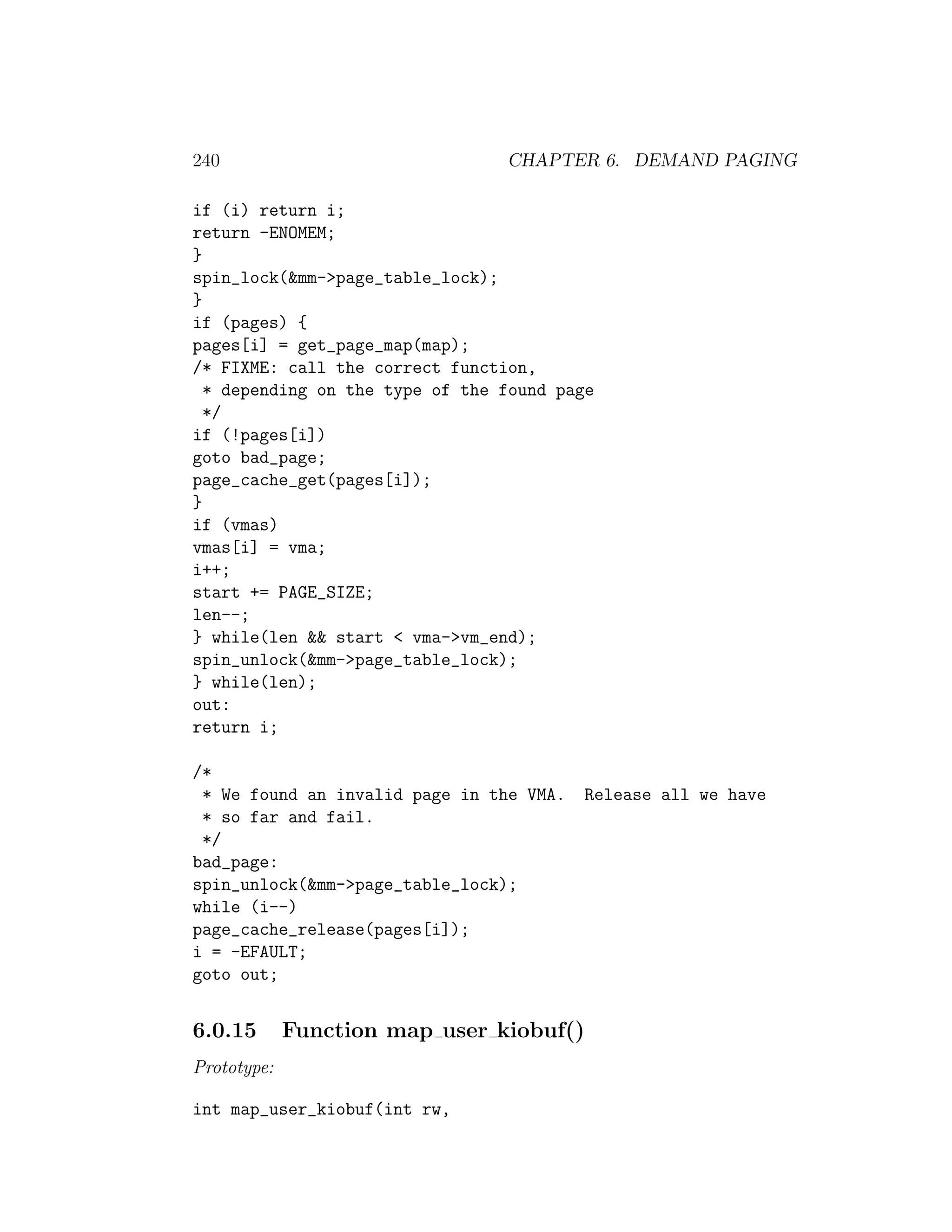 240                              CHAPTER 6. DEMAND PAGING

if (i) return i;
return -ENOMEM;
}
spin_lock(&mm->page_table_lock);
}
if (pages) {
pages[i] = get_page_map(map);
/* FIXME: call the correct function,
  * depending on the type of the found page
  */
if (!pages[i])
goto bad_page;
page_cache_get(pages[i]);
}
if (vmas)
vmas[i] = vma;
i++;
start += PAGE_SIZE;
len--;
} while(len && start < vma->vm_end);
spin_unlock(&mm->page_table_lock);
} while(len);
out:
return i;

/*
 * We found an invalid page in the VMA.   Release all we have
 * so far and fail.
 */
bad_page:
spin_unlock(&mm->page_table_lock);
while (i--)
page_cache_release(pages[i]);
i = -EFAULT;
goto out;


6.0.15       Function map user kiobuf()
Prototype:

int map_user_kiobuf(int rw,
 