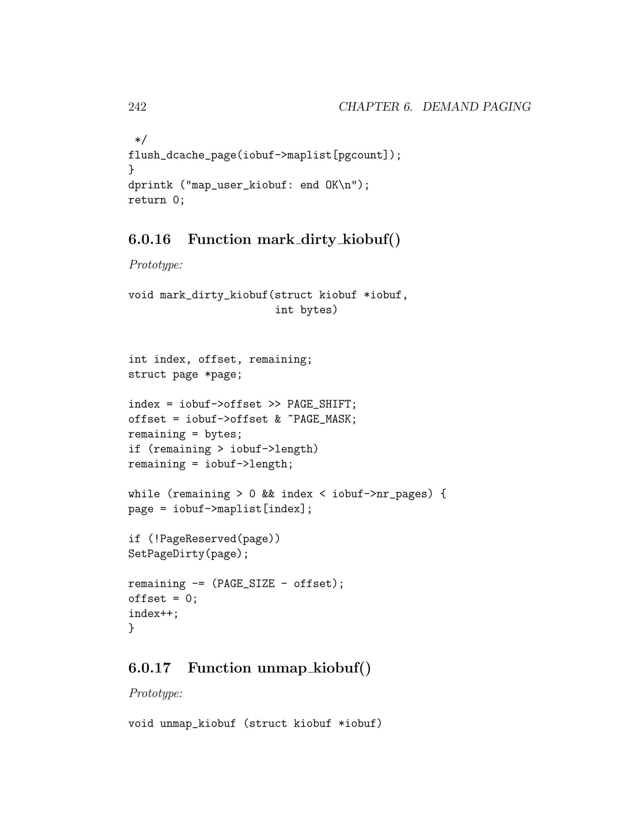 242                             CHAPTER 6. DEMAND PAGING

  */
flush_dcache_page(iobuf->maplist[pgcount]);
}
dprintk ("map_user_kiobuf: end OKn");
return 0;


6.0.16       Function mark dirty kiobuf()
Prototype:

void mark_dirty_kiobuf(struct kiobuf *iobuf,
                       int bytes)


int index, offset, remaining;
struct page *page;

index = iobuf->offset >> PAGE_SHIFT;
offset = iobuf->offset & ~PAGE_MASK;
remaining = bytes;
if (remaining > iobuf->length)
remaining = iobuf->length;

while (remaining > 0 && index < iobuf->nr_pages) {
page = iobuf->maplist[index];

if (!PageReserved(page))
SetPageDirty(page);

remaining -= (PAGE_SIZE - offset);
offset = 0;
index++;
}


6.0.17       Function unmap kiobuf()
Prototype:

void unmap_kiobuf (struct kiobuf *iobuf)
 