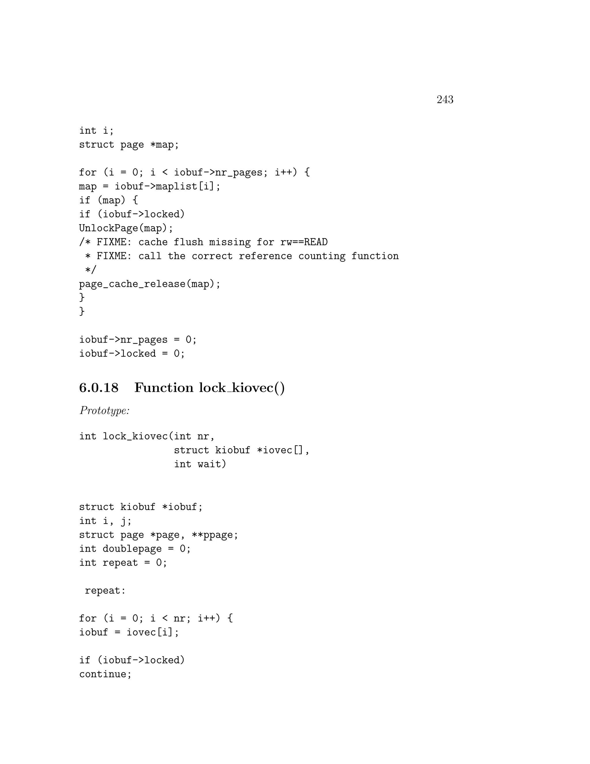 243

int i;
struct page *map;

for (i = 0; i < iobuf->nr_pages; i++) {
map = iobuf->maplist[i];
if (map) {
if (iobuf->locked)
UnlockPage(map);
/* FIXME: cache flush missing for rw==READ
  * FIXME: call the correct reference counting function
  */
page_cache_release(map);
}
}

iobuf->nr_pages = 0;
iobuf->locked = 0;


6.0.18       Function lock kiovec()
Prototype:

int lock_kiovec(int nr,
                struct kiobuf *iovec[],
                int wait)


struct kiobuf *iobuf;
int i, j;
struct page *page, **ppage;
int doublepage = 0;
int repeat = 0;

 repeat:

for (i = 0; i < nr; i++) {
iobuf = iovec[i];

if (iobuf->locked)
continue;
 