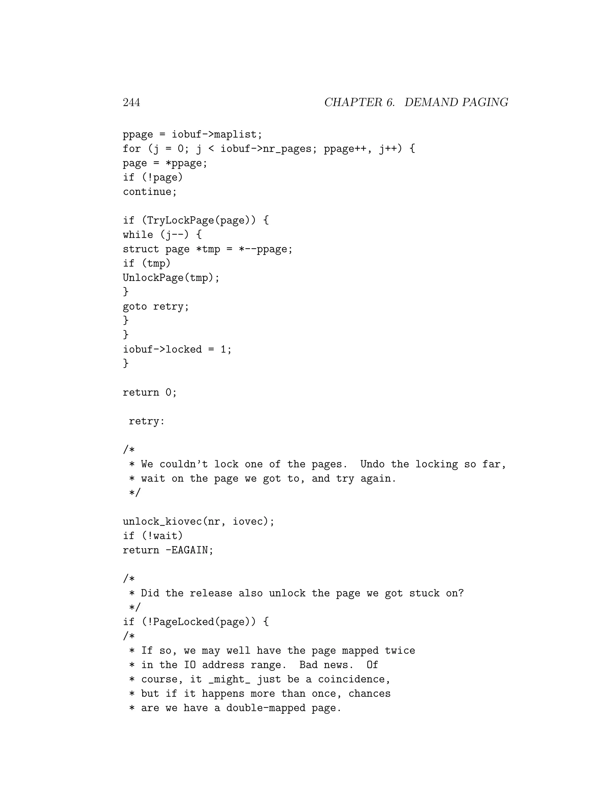 244                             CHAPTER 6. DEMAND PAGING

ppage = iobuf->maplist;
for (j = 0; j < iobuf->nr_pages; ppage++, j++) {
page = *ppage;
if (!page)
continue;

if (TryLockPage(page)) {
while (j--) {
struct page *tmp = *--ppage;
if (tmp)
UnlockPage(tmp);
}
goto retry;
}
}
iobuf->locked = 1;
}

return 0;

 retry:

/*
 * We couldn’t lock one of the pages. Undo the locking so far,
 * wait on the page we got to, and try again.
 */

unlock_kiovec(nr, iovec);
if (!wait)
return -EAGAIN;

/*
 * Did the release also unlock the page we got stuck on?
 */
if (!PageLocked(page)) {
/*
 * If so, we may well have the page mapped twice
 * in the IO address range. Bad news. Of
 * course, it _might_ just be a coincidence,
 * but if it happens more than once, chances
 * are we have a double-mapped page.
 