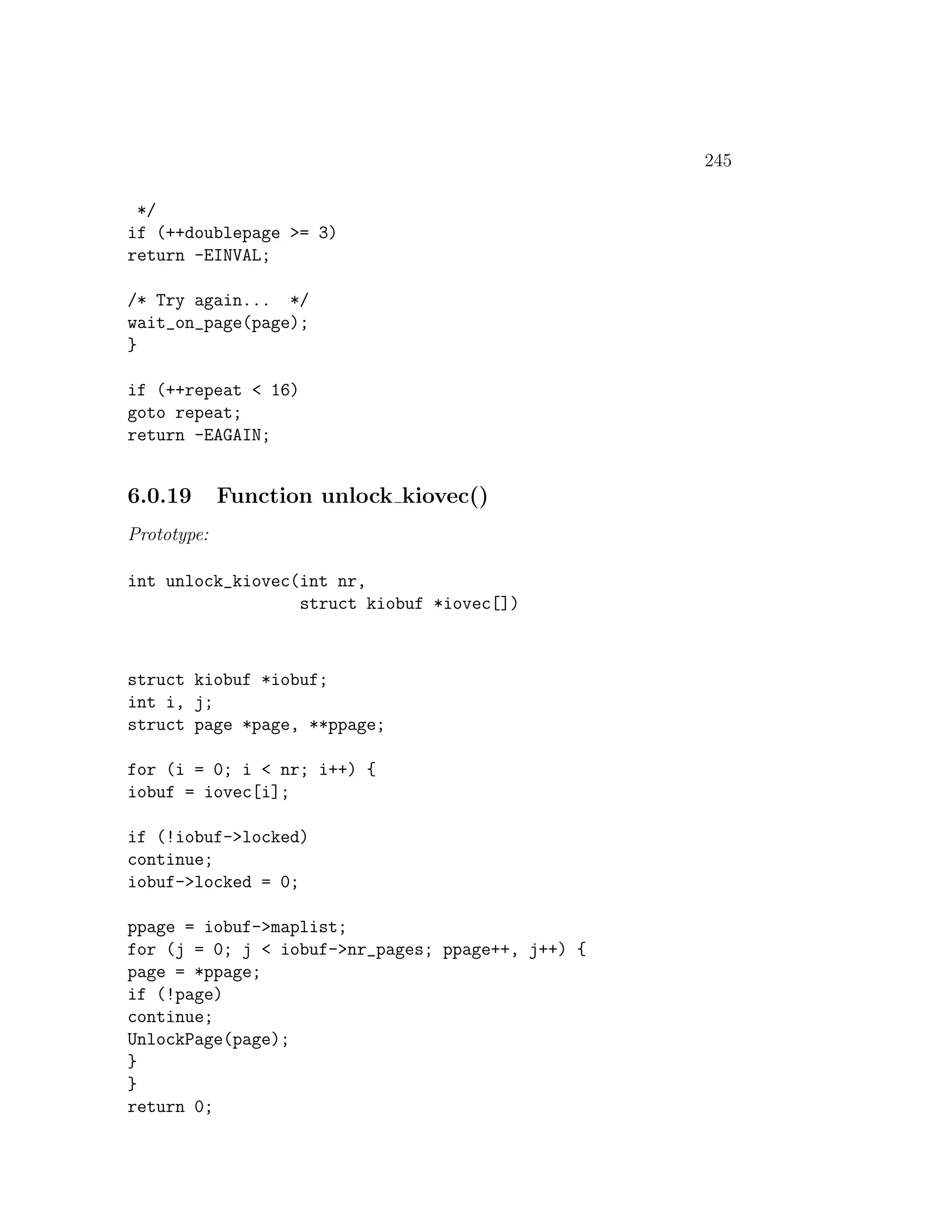 245

 */
if (++doublepage >= 3)
return -EINVAL;

/* Try again... */
wait_on_page(page);
}

if (++repeat < 16)
goto repeat;
return -EAGAIN;


6.0.19       Function unlock kiovec()
Prototype:

int unlock_kiovec(int nr,
                  struct kiobuf *iovec[])



struct kiobuf *iobuf;
int i, j;
struct page *page, **ppage;

for (i = 0; i < nr; i++) {
iobuf = iovec[i];

if (!iobuf->locked)
continue;
iobuf->locked = 0;

ppage = iobuf->maplist;
for (j = 0; j < iobuf->nr_pages; ppage++, j++) {
page = *ppage;
if (!page)
continue;
UnlockPage(page);
}
}
return 0;
 