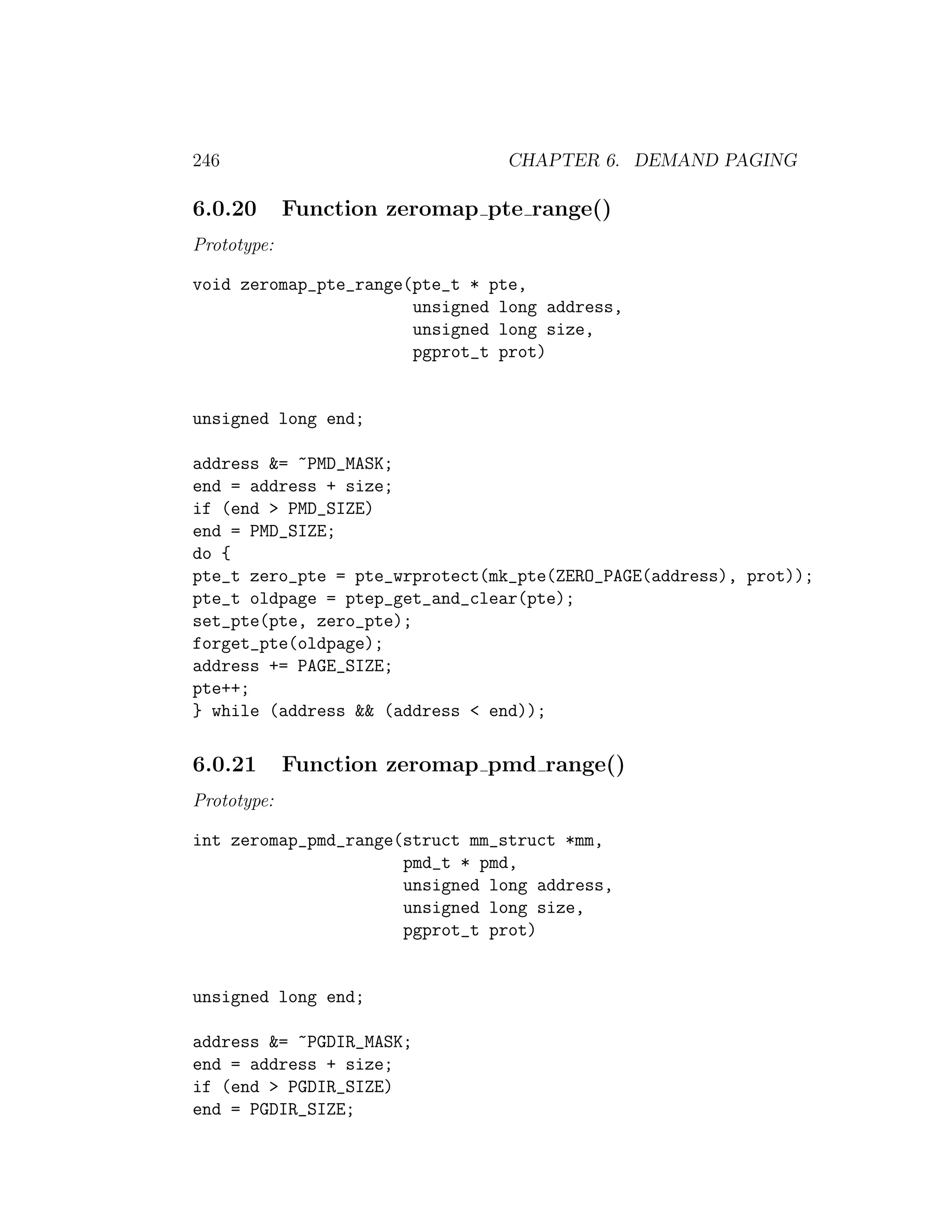 246                             CHAPTER 6. DEMAND PAGING

6.0.20       Function zeromap pte range()
Prototype:

void zeromap_pte_range(pte_t * pte,
                       unsigned long address,
                       unsigned long size,
                       pgprot_t prot)


unsigned long end;

address &= ~PMD_MASK;
end = address + size;
if (end > PMD_SIZE)
end = PMD_SIZE;
do {
pte_t zero_pte = pte_wrprotect(mk_pte(ZERO_PAGE(address), prot));
pte_t oldpage = ptep_get_and_clear(pte);
set_pte(pte, zero_pte);
forget_pte(oldpage);
address += PAGE_SIZE;
pte++;
} while (address && (address < end));

6.0.21       Function zeromap pmd range()
Prototype:

int zeromap_pmd_range(struct mm_struct *mm,
                      pmd_t * pmd,
                      unsigned long address,
                      unsigned long size,
                      pgprot_t prot)


unsigned long end;

address &= ~PGDIR_MASK;
end = address + size;
if (end > PGDIR_SIZE)
end = PGDIR_SIZE;
 