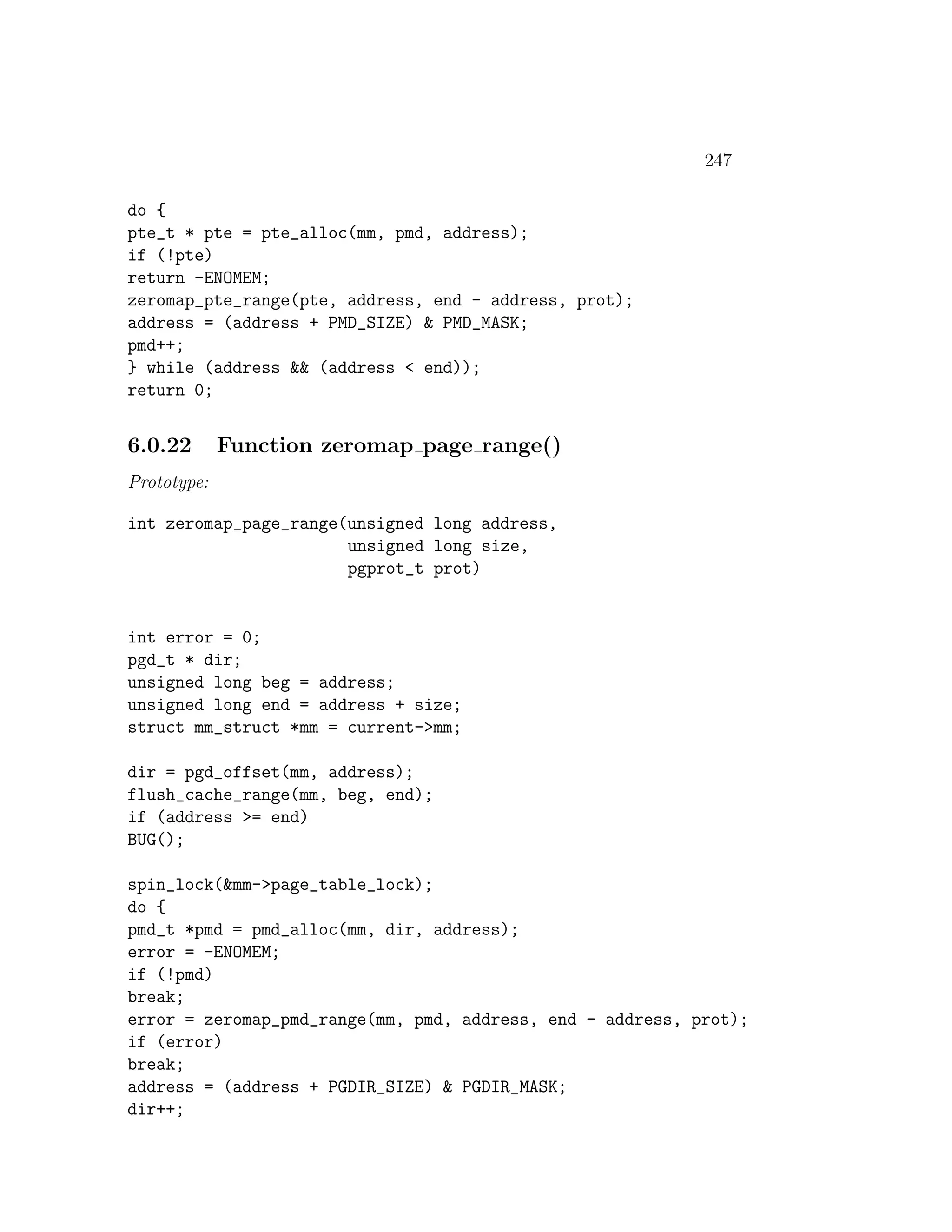 247

do {
pte_t * pte = pte_alloc(mm, pmd, address);
if (!pte)
return -ENOMEM;
zeromap_pte_range(pte, address, end - address, prot);
address = (address + PMD_SIZE) & PMD_MASK;
pmd++;
} while (address && (address < end));
return 0;


6.0.22       Function zeromap page range()
Prototype:

int zeromap_page_range(unsigned long address,
                       unsigned long size,
                       pgprot_t prot)


int error = 0;
pgd_t * dir;
unsigned long beg = address;
unsigned long end = address + size;
struct mm_struct *mm = current->mm;

dir = pgd_offset(mm, address);
flush_cache_range(mm, beg, end);
if (address >= end)
BUG();

spin_lock(&mm->page_table_lock);
do {
pmd_t *pmd = pmd_alloc(mm, dir, address);
error = -ENOMEM;
if (!pmd)
break;
error = zeromap_pmd_range(mm, pmd, address, end - address, prot);
if (error)
break;
address = (address + PGDIR_SIZE) & PGDIR_MASK;
dir++;
 