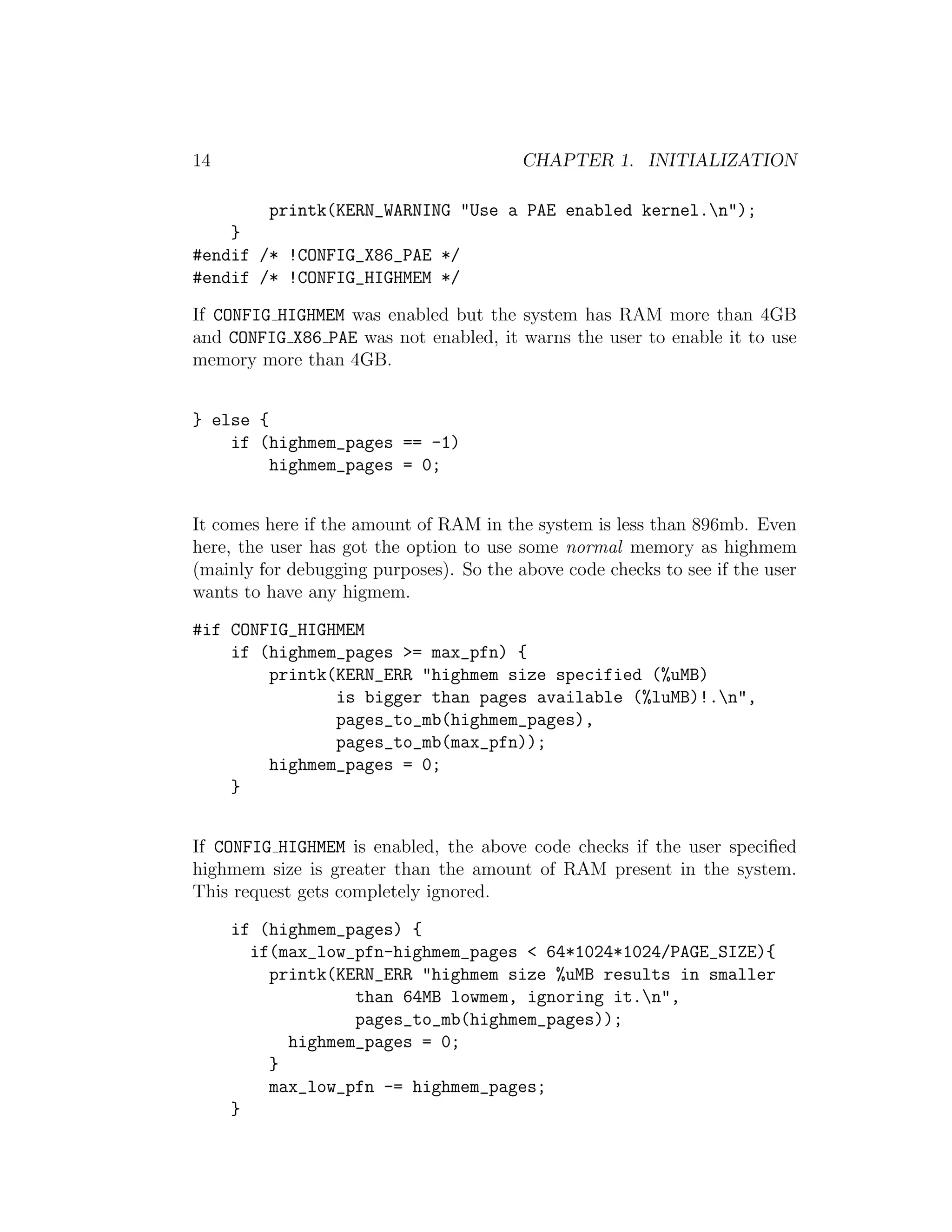 14                                       CHAPTER 1. INITIALIZATION

         printk(KERN_WARNING "Use a PAE enabled kernel.n");
    }
#endif /* !CONFIG_X86_PAE */
#endif /* !CONFIG_HIGHMEM */

If CONFIG HIGHMEM was enabled but the system has RAM more than 4GB
and CONFIG X86 PAE was not enabled, it warns the user to enable it to use
memory more than 4GB.


} else {
    if (highmem_pages == -1)
         highmem_pages = 0;


It comes here if the amount of RAM in the system is less than 896mb. Even
here, the user has got the option to use some normal memory as highmem
(mainly for debugging purposes). So the above code checks to see if the user
wants to have any higmem.

#if CONFIG_HIGHMEM
    if (highmem_pages >= max_pfn) {
        printk(KERN_ERR "highmem size specified (%uMB)
               is bigger than pages available (%luMB)!.n",
               pages_to_mb(highmem_pages),
               pages_to_mb(max_pfn));
        highmem_pages = 0;
    }


If CONFIG HIGHMEM is enabled, the above code checks if the user speciﬁed
highmem size is greater than the amount of RAM present in the system.
This request gets completely ignored.

     if (highmem_pages) {
       if(max_low_pfn-highmem_pages < 64*1024*1024/PAGE_SIZE){
         printk(KERN_ERR "highmem size %uMB results in smaller
                  than 64MB lowmem, ignoring it.n",
                  pages_to_mb(highmem_pages));
           highmem_pages = 0;
         }
         max_low_pfn -= highmem_pages;
     }
 
