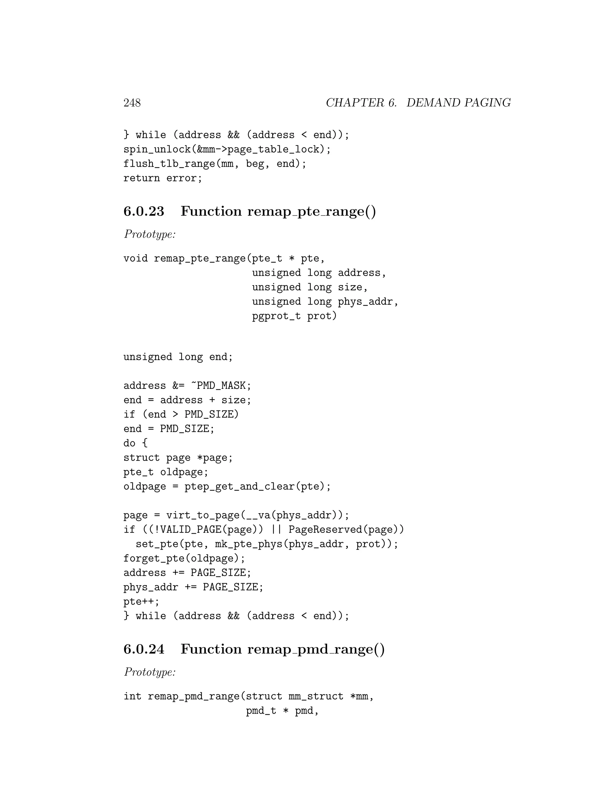 248                             CHAPTER 6. DEMAND PAGING

} while (address && (address < end));
spin_unlock(&mm->page_table_lock);
flush_tlb_range(mm, beg, end);
return error;

6.0.23       Function remap pte range()
Prototype:
void remap_pte_range(pte_t * pte,
                     unsigned long address,
                     unsigned long size,
                     unsigned long phys_addr,
                     pgprot_t prot)


unsigned long end;

address &= ~PMD_MASK;
end = address + size;
if (end > PMD_SIZE)
end = PMD_SIZE;
do {
struct page *page;
pte_t oldpage;
oldpage = ptep_get_and_clear(pte);

page = virt_to_page(__va(phys_addr));
if ((!VALID_PAGE(page)) || PageReserved(page))
  set_pte(pte, mk_pte_phys(phys_addr, prot));
forget_pte(oldpage);
address += PAGE_SIZE;
phys_addr += PAGE_SIZE;
pte++;
} while (address && (address < end));

6.0.24       Function remap pmd range()
Prototype:
int remap_pmd_range(struct mm_struct *mm,
                    pmd_t * pmd,
 
