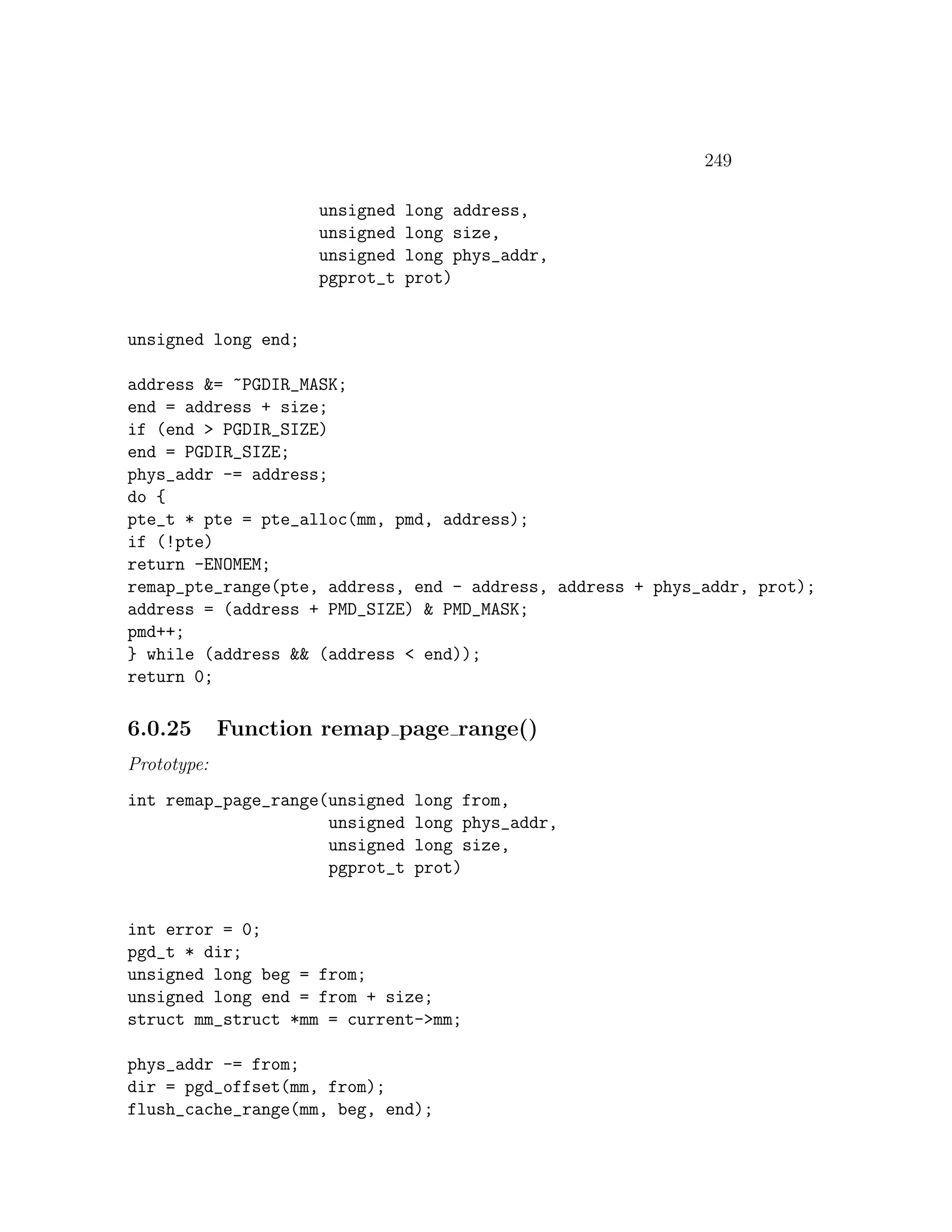 249

                     unsigned   long address,
                     unsigned   long size,
                     unsigned   long phys_addr,
                     pgprot_t   prot)


unsigned long end;

address &= ~PGDIR_MASK;
end = address + size;
if (end > PGDIR_SIZE)
end = PGDIR_SIZE;
phys_addr -= address;
do {
pte_t * pte = pte_alloc(mm, pmd, address);
if (!pte)
return -ENOMEM;
remap_pte_range(pte, address, end - address, address + phys_addr, prot);
address = (address + PMD_SIZE) & PMD_MASK;
pmd++;
} while (address && (address < end));
return 0;

6.0.25       Function remap page range()
Prototype:
int remap_page_range(unsigned   long from,
                     unsigned   long phys_addr,
                     unsigned   long size,
                     pgprot_t   prot)


int error = 0;
pgd_t * dir;
unsigned long beg = from;
unsigned long end = from + size;
struct mm_struct *mm = current->mm;

phys_addr -= from;
dir = pgd_offset(mm, from);
flush_cache_range(mm, beg, end);
 