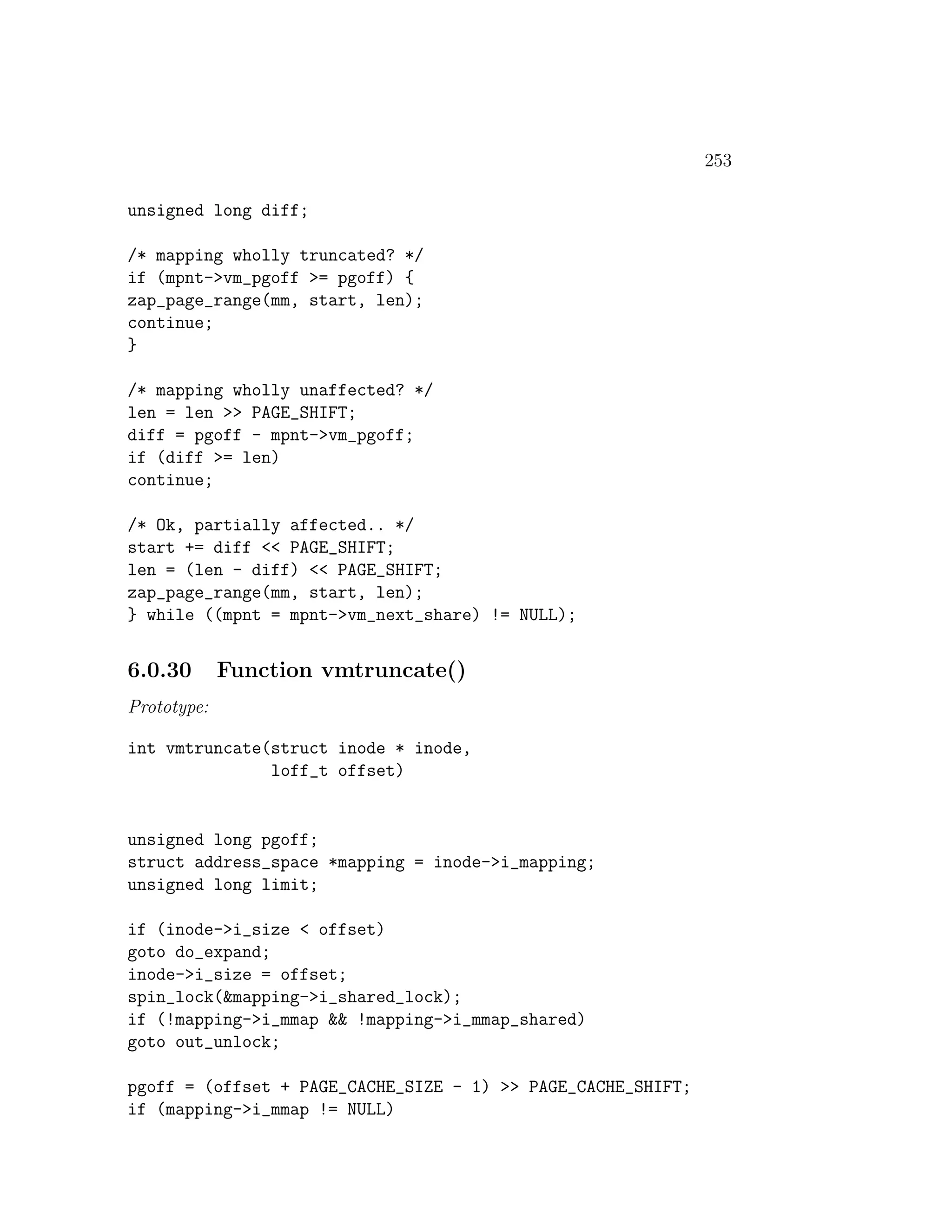 253

unsigned long diff;

/* mapping wholly truncated? */
if (mpnt->vm_pgoff >= pgoff) {
zap_page_range(mm, start, len);
continue;
}

/* mapping wholly unaffected? */
len = len >> PAGE_SHIFT;
diff = pgoff - mpnt->vm_pgoff;
if (diff >= len)
continue;

/* Ok, partially affected.. */
start += diff << PAGE_SHIFT;
len = (len - diff) << PAGE_SHIFT;
zap_page_range(mm, start, len);
} while ((mpnt = mpnt->vm_next_share) != NULL);


6.0.30       Function vmtruncate()
Prototype:

int vmtruncate(struct inode * inode,
               loff_t offset)


unsigned long pgoff;
struct address_space *mapping = inode->i_mapping;
unsigned long limit;

if (inode->i_size < offset)
goto do_expand;
inode->i_size = offset;
spin_lock(&mapping->i_shared_lock);
if (!mapping->i_mmap && !mapping->i_mmap_shared)
goto out_unlock;

pgoff = (offset + PAGE_CACHE_SIZE - 1) >> PAGE_CACHE_SHIFT;
if (mapping->i_mmap != NULL)
 