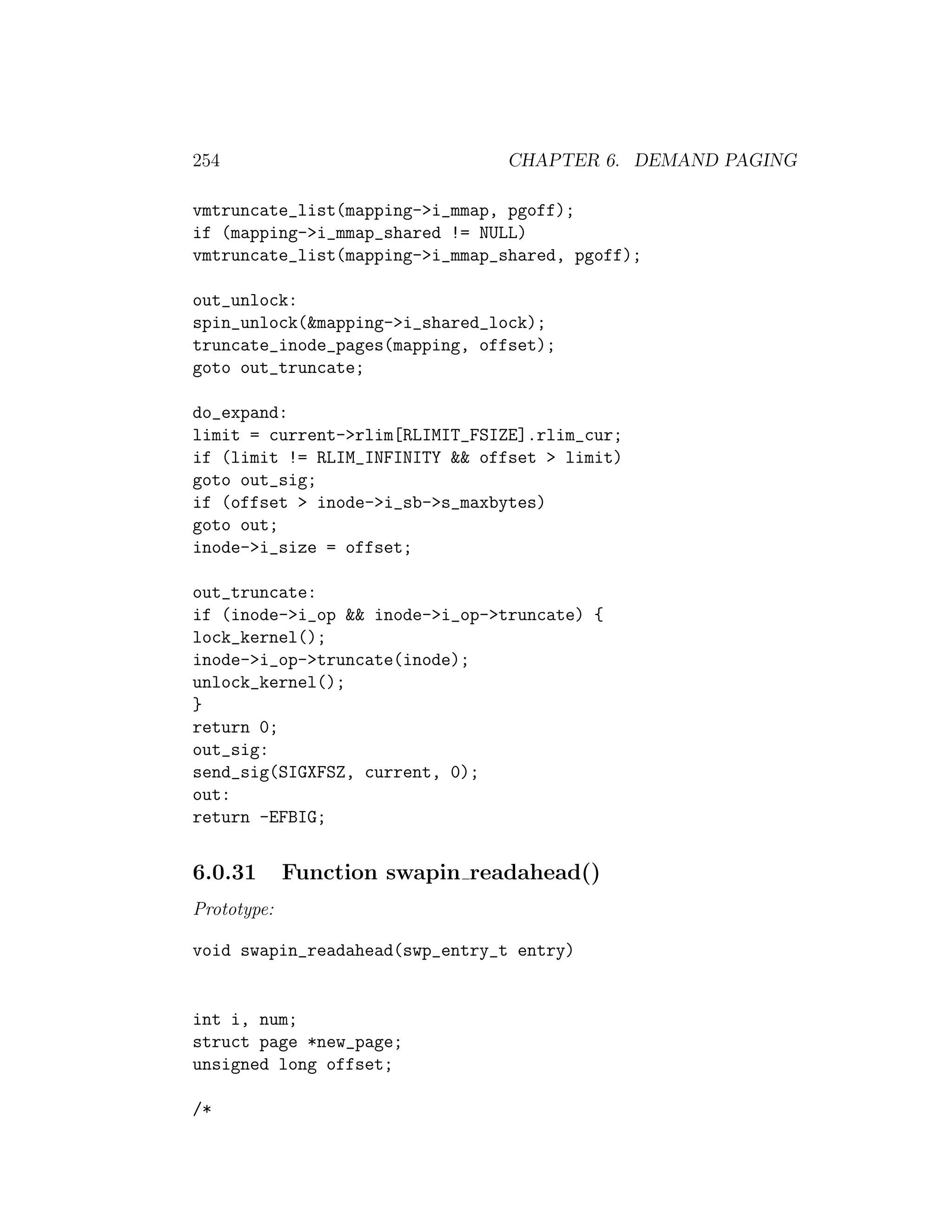 254                             CHAPTER 6. DEMAND PAGING

vmtruncate_list(mapping->i_mmap, pgoff);
if (mapping->i_mmap_shared != NULL)
vmtruncate_list(mapping->i_mmap_shared, pgoff);

out_unlock:
spin_unlock(&mapping->i_shared_lock);
truncate_inode_pages(mapping, offset);
goto out_truncate;

do_expand:
limit = current->rlim[RLIMIT_FSIZE].rlim_cur;
if (limit != RLIM_INFINITY && offset > limit)
goto out_sig;
if (offset > inode->i_sb->s_maxbytes)
goto out;
inode->i_size = offset;

out_truncate:
if (inode->i_op && inode->i_op->truncate) {
lock_kernel();
inode->i_op->truncate(inode);
unlock_kernel();
}
return 0;
out_sig:
send_sig(SIGXFSZ, current, 0);
out:
return -EFBIG;


6.0.31       Function swapin readahead()
Prototype:

void swapin_readahead(swp_entry_t entry)


int i, num;
struct page *new_page;
unsigned long offset;

/*
 