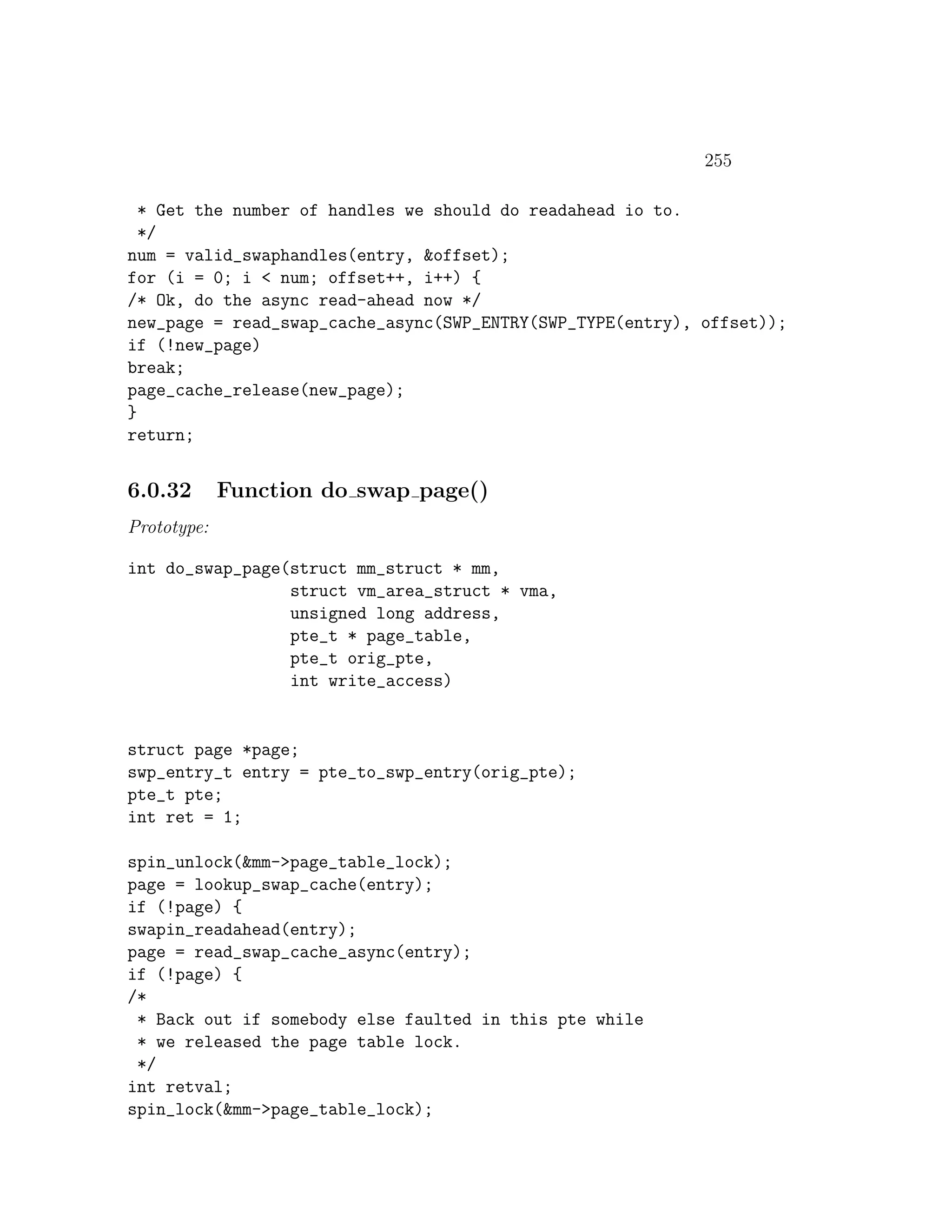 255

  * Get the number of handles we should do readahead io to.
  */
num = valid_swaphandles(entry, &offset);
for (i = 0; i < num; offset++, i++) {
/* Ok, do the async read-ahead now */
new_page = read_swap_cache_async(SWP_ENTRY(SWP_TYPE(entry), offset));
if (!new_page)
break;
page_cache_release(new_page);
}
return;


6.0.32       Function do swap page()
Prototype:

int do_swap_page(struct mm_struct * mm,
                 struct vm_area_struct * vma,
                 unsigned long address,
                 pte_t * page_table,
                 pte_t orig_pte,
                 int write_access)


struct page *page;
swp_entry_t entry = pte_to_swp_entry(orig_pte);
pte_t pte;
int ret = 1;

spin_unlock(&mm->page_table_lock);
page = lookup_swap_cache(entry);
if (!page) {
swapin_readahead(entry);
page = read_swap_cache_async(entry);
if (!page) {
/*
 * Back out if somebody else faulted in this pte while
 * we released the page table lock.
 */
int retval;
spin_lock(&mm->page_table_lock);
 