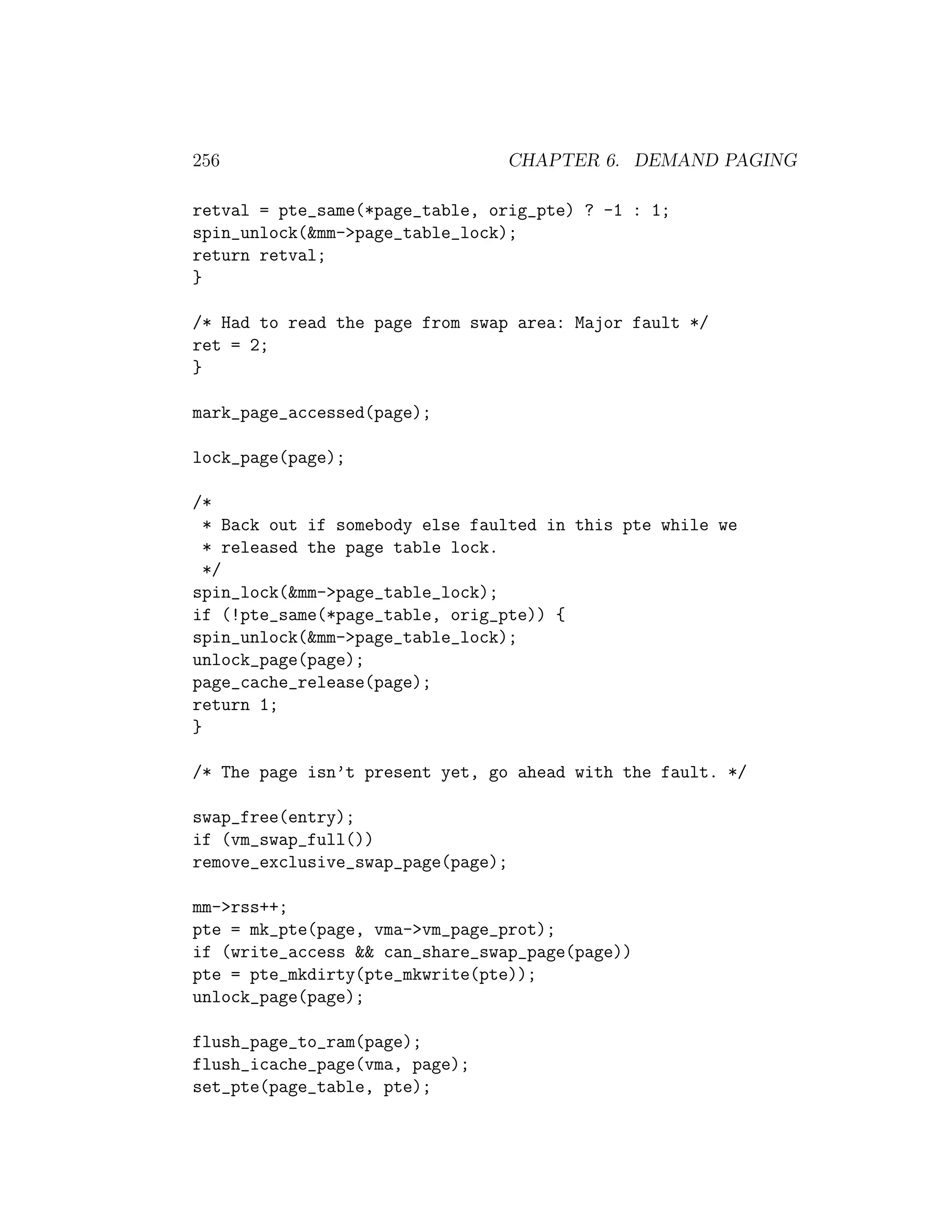 256                              CHAPTER 6. DEMAND PAGING

retval = pte_same(*page_table, orig_pte) ? -1 : 1;
spin_unlock(&mm->page_table_lock);
return retval;
}

/* Had to read the page from swap area: Major fault */
ret = 2;
}

mark_page_accessed(page);

lock_page(page);

/*
  * Back out if somebody else faulted in this pte while we
  * released the page table lock.
  */
spin_lock(&mm->page_table_lock);
if (!pte_same(*page_table, orig_pte)) {
spin_unlock(&mm->page_table_lock);
unlock_page(page);
page_cache_release(page);
return 1;
}

/* The page isn’t present yet, go ahead with the fault. */

swap_free(entry);
if (vm_swap_full())
remove_exclusive_swap_page(page);

mm->rss++;
pte = mk_pte(page, vma->vm_page_prot);
if (write_access && can_share_swap_page(page))
pte = pte_mkdirty(pte_mkwrite(pte));
unlock_page(page);

flush_page_to_ram(page);
flush_icache_page(vma, page);
set_pte(page_table, pte);
 