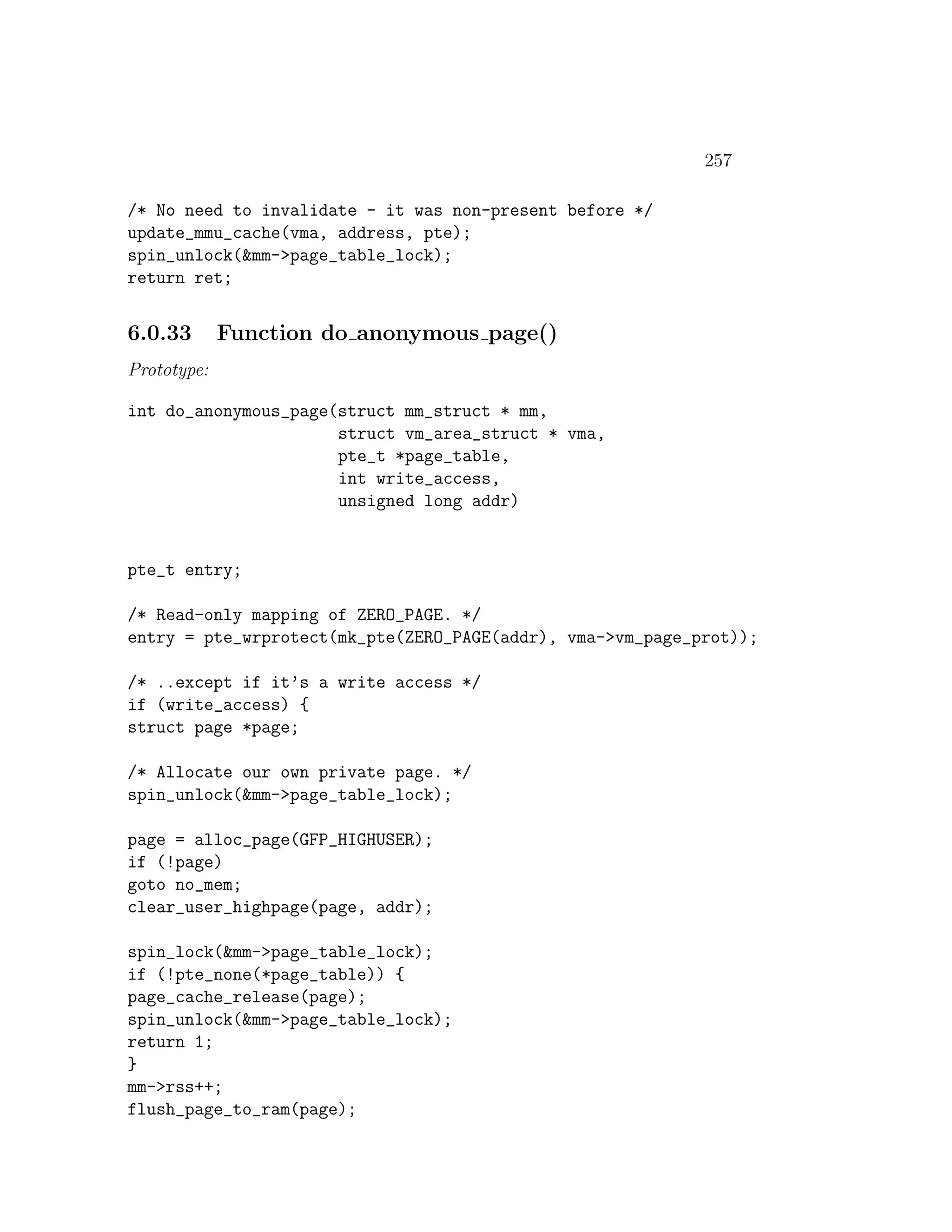 257

/* No need to invalidate - it was non-present before */
update_mmu_cache(vma, address, pte);
spin_unlock(&mm->page_table_lock);
return ret;


6.0.33       Function do anonymous page()
Prototype:

int do_anonymous_page(struct mm_struct * mm,
                      struct vm_area_struct * vma,
                      pte_t *page_table,
                      int write_access,
                      unsigned long addr)


pte_t entry;

/* Read-only mapping of ZERO_PAGE. */
entry = pte_wrprotect(mk_pte(ZERO_PAGE(addr), vma->vm_page_prot));

/* ..except if it’s a write access */
if (write_access) {
struct page *page;

/* Allocate our own private page. */
spin_unlock(&mm->page_table_lock);

page = alloc_page(GFP_HIGHUSER);
if (!page)
goto no_mem;
clear_user_highpage(page, addr);

spin_lock(&mm->page_table_lock);
if (!pte_none(*page_table)) {
page_cache_release(page);
spin_unlock(&mm->page_table_lock);
return 1;
}
mm->rss++;
flush_page_to_ram(page);
 