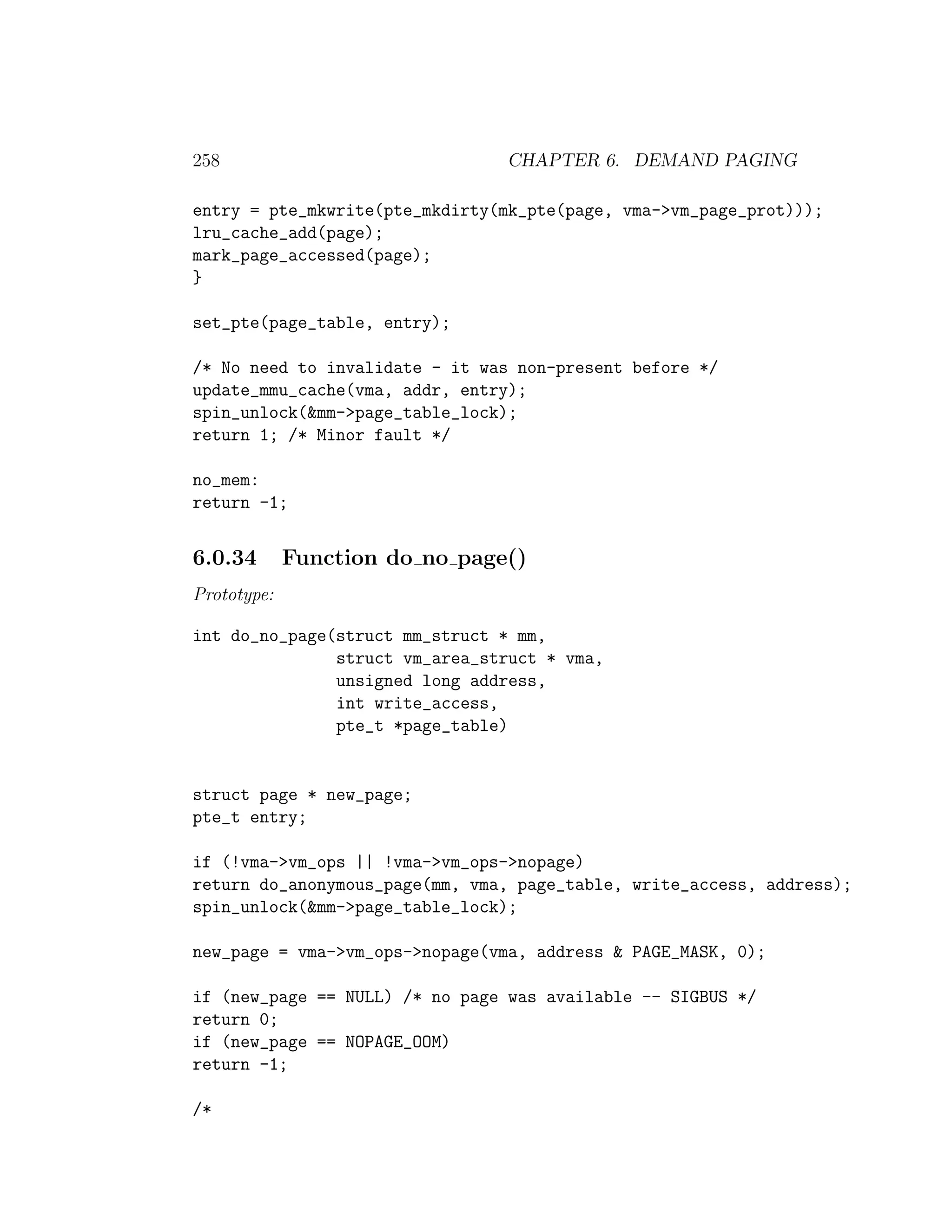 258                             CHAPTER 6. DEMAND PAGING

entry = pte_mkwrite(pte_mkdirty(mk_pte(page, vma->vm_page_prot)));
lru_cache_add(page);
mark_page_accessed(page);
}

set_pte(page_table, entry);

/* No need to invalidate - it was non-present before */
update_mmu_cache(vma, addr, entry);
spin_unlock(&mm->page_table_lock);
return 1; /* Minor fault */

no_mem:
return -1;


6.0.34       Function do no page()
Prototype:

int do_no_page(struct mm_struct * mm,
               struct vm_area_struct * vma,
               unsigned long address,
               int write_access,
               pte_t *page_table)


struct page * new_page;
pte_t entry;

if (!vma->vm_ops || !vma->vm_ops->nopage)
return do_anonymous_page(mm, vma, page_table, write_access, address);
spin_unlock(&mm->page_table_lock);

new_page = vma->vm_ops->nopage(vma, address & PAGE_MASK, 0);

if (new_page == NULL) /* no page was available -- SIGBUS */
return 0;
if (new_page == NOPAGE_OOM)
return -1;

/*
 