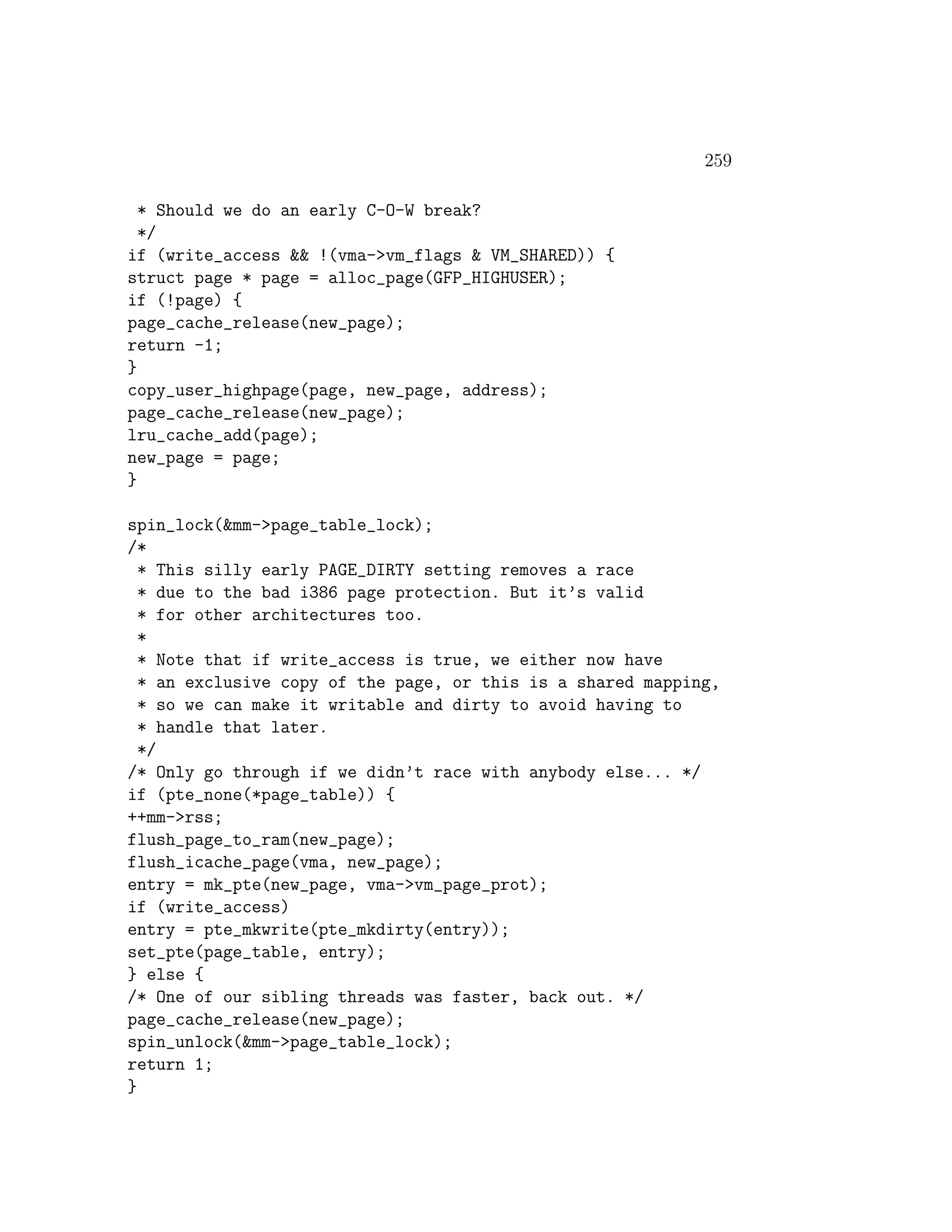 259

  * Should we do an early C-O-W break?
  */
if (write_access && !(vma->vm_flags & VM_SHARED)) {
struct page * page = alloc_page(GFP_HIGHUSER);
if (!page) {
page_cache_release(new_page);
return -1;
}
copy_user_highpage(page, new_page, address);
page_cache_release(new_page);
lru_cache_add(page);
new_page = page;
}

spin_lock(&mm->page_table_lock);
/*
  * This silly early PAGE_DIRTY setting removes a race
  * due to the bad i386 page protection. But it’s valid
  * for other architectures too.
  *
  * Note that if write_access is true, we either now have
  * an exclusive copy of the page, or this is a shared mapping,
  * so we can make it writable and dirty to avoid having to
  * handle that later.
  */
/* Only go through if we didn’t race with anybody else... */
if (pte_none(*page_table)) {
++mm->rss;
flush_page_to_ram(new_page);
flush_icache_page(vma, new_page);
entry = mk_pte(new_page, vma->vm_page_prot);
if (write_access)
entry = pte_mkwrite(pte_mkdirty(entry));
set_pte(page_table, entry);
} else {
/* One of our sibling threads was faster, back out. */
page_cache_release(new_page);
spin_unlock(&mm->page_table_lock);
return 1;
}
 
