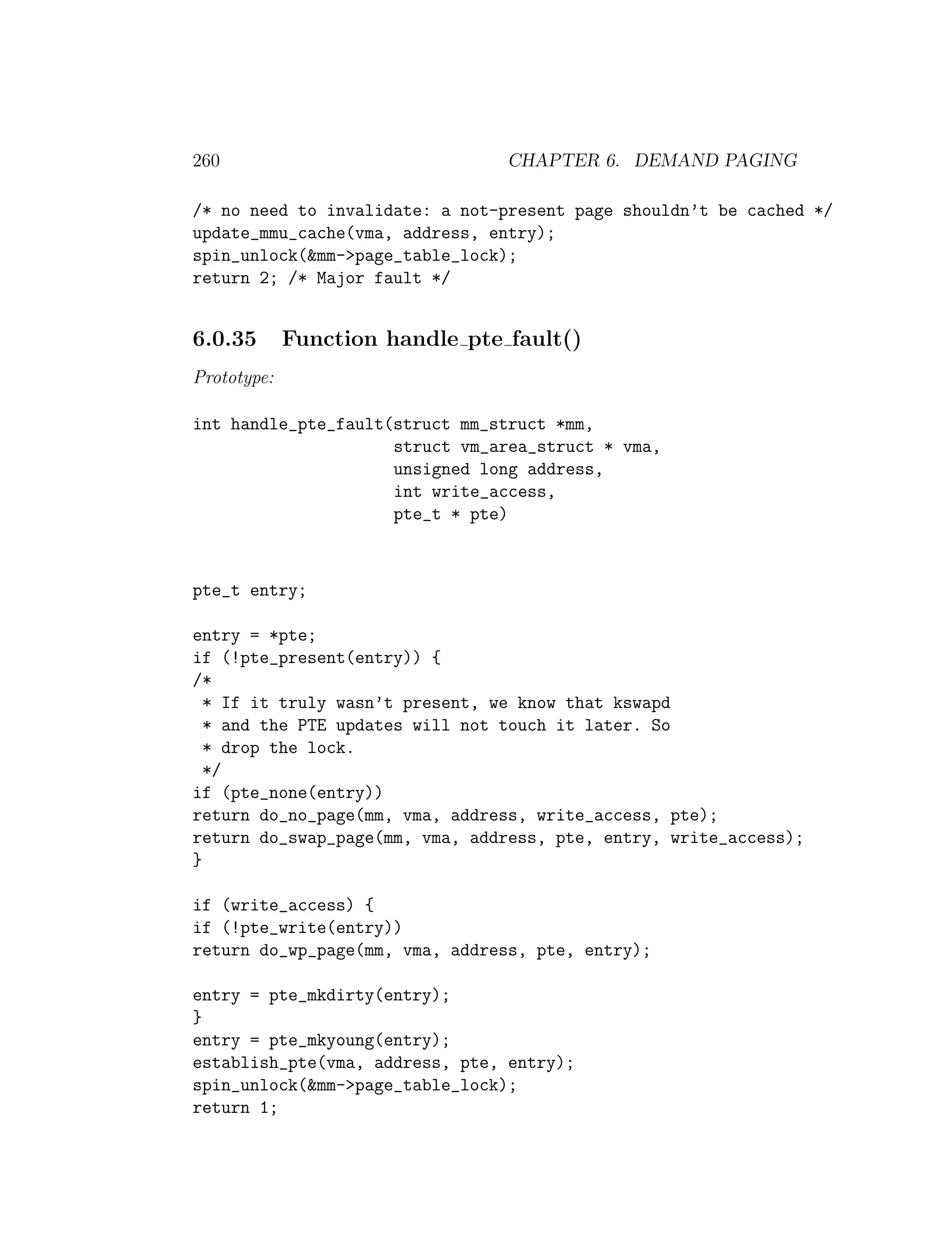 260                              CHAPTER 6. DEMAND PAGING

/* no need to invalidate: a not-present page shouldn’t be cached */
update_mmu_cache(vma, address, entry);
spin_unlock(&mm->page_table_lock);
return 2; /* Major fault */


6.0.35       Function handle pte fault()
Prototype:

int handle_pte_fault(struct mm_struct *mm,
                     struct vm_area_struct * vma,
                     unsigned long address,
                     int write_access,
                     pte_t * pte)



pte_t entry;

entry = *pte;
if (!pte_present(entry)) {
/*
  * If it truly wasn’t present, we know that kswapd
  * and the PTE updates will not touch it later. So
  * drop the lock.
  */
if (pte_none(entry))
return do_no_page(mm, vma, address, write_access, pte);
return do_swap_page(mm, vma, address, pte, entry, write_access);
}

if (write_access) {
if (!pte_write(entry))
return do_wp_page(mm, vma, address, pte, entry);

entry = pte_mkdirty(entry);
}
entry = pte_mkyoung(entry);
establish_pte(vma, address, pte, entry);
spin_unlock(&mm->page_table_lock);
return 1;
 