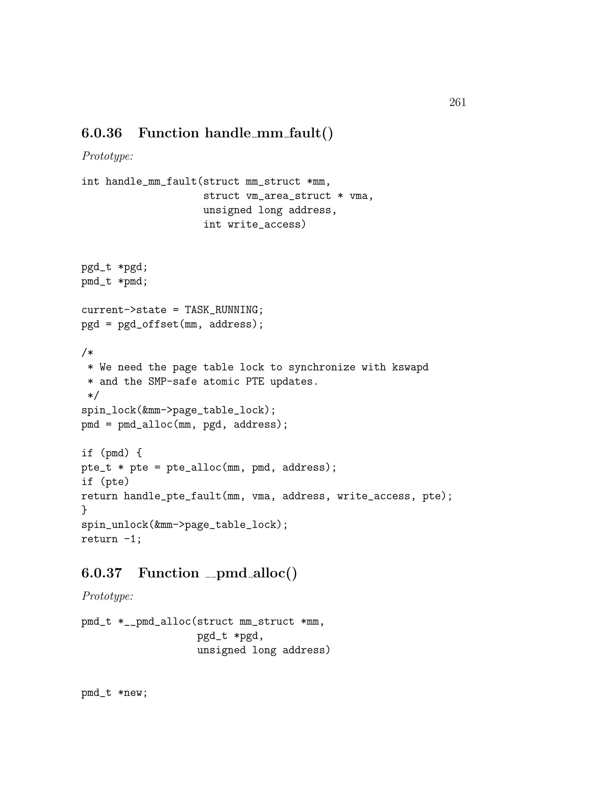 261

6.0.36       Function handle mm fault()
Prototype:

int handle_mm_fault(struct mm_struct *mm,
                    struct vm_area_struct * vma,
                    unsigned long address,
                    int write_access)


pgd_t *pgd;
pmd_t *pmd;

current->state = TASK_RUNNING;
pgd = pgd_offset(mm, address);

/*
 * We need the page table lock to synchronize with kswapd
 * and the SMP-safe atomic PTE updates.
 */
spin_lock(&mm->page_table_lock);
pmd = pmd_alloc(mm, pgd, address);

if (pmd) {
pte_t * pte = pte_alloc(mm, pmd, address);
if (pte)
return handle_pte_fault(mm, vma, address, write_access, pte);
}
spin_unlock(&mm->page_table_lock);
return -1;

6.0.37       Function   pmd alloc()
Prototype:

pmd_t *__pmd_alloc(struct mm_struct *mm,
                   pgd_t *pgd,
                   unsigned long address)


pmd_t *new;
 